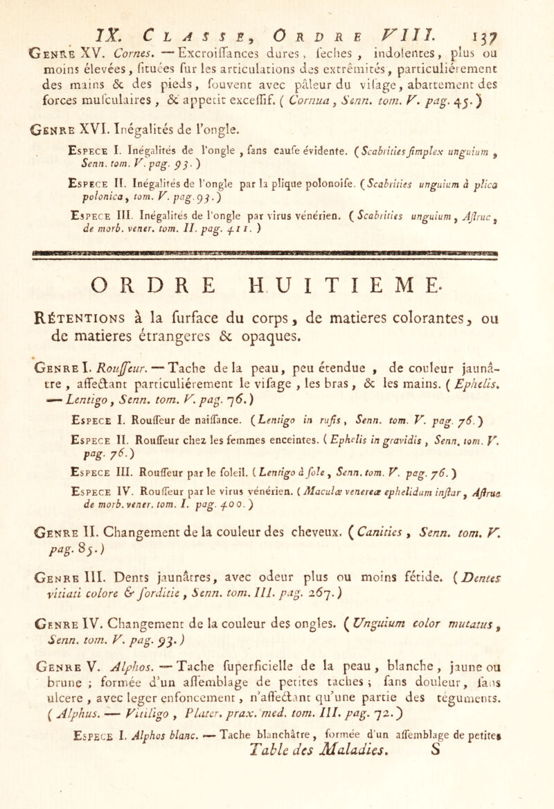 GenUE XV. Cornes, —Excroiiïances dores, feches , indolences, plus ou moins élevées, ficuées fur les articulations des extrémités, particuliérement des mains & des pieds, fouvenc avec pâleur du vifage, abattement des forces mulculaires , & appétit excelTif. ( Cornua , Senn, torn, V, pag. 4^. ) Genre XVI. Inégalités de Tongle. Espece I. Inégalités de l’ongle , fans caufe évidente. {Scahitles/mplex unguium ^ Senn. tom. V.pag. ) Espece II. Inégalités de l’ongle par la pîique polonoife. unguium à plica polonica, tom. V. pag. . ) Espece III. Inégalités de l’ongle par virus vénérien. (^Scahrîties unguium ^ AJlruc ^ de morb. vener, tom. II. pag. i. ) ORDRE HUITIEME. Rétentions à la furface du corps 3 de matières colorantes 3 ou de matières étrangères 6c opaques. Genre I. — Tache delà peau, peu étendue , de couleur jaunâ- tre , affeéfant particuliérement le vifage , les bras, 6c les mains. ( Ephdis, Lentigo, Senn, tom, K. pag. ^6,) Espece I. RoulTeur de nailTance. (^Lentigo in rujts ^ Senn. tom. V. pag. p6.') Espece IL Rouffeur chez les femmes enceintes. ( Ephclis in gravidis , Senn, tom. E. pag. p6.) Espece III. RoufTeur par le foleil. ( Lentigo à foie , Senn. tom. V. pag. j6. ) Espece IV. Roulfeur parle virus vénérien, i Maeuîœ venereae epheîidum înjîar ^ Afirua de morb. vener. tom. I. pag. ^00.) Genre IL Changement de la couleur des cheveux. ( Canines , Senn, tom, V, pag. 8j.) Genre IlL Dents jaunâtres, avec odeur plus ou moins fétide. (Dentes vitiati colore & forditie , Senn, tom, IlL pag. 267. ) Genre IV. Changement de la couleur des ongles. ( Unguium color mutants ^ Senn. tom. V, pag. ÿg, ) Genre V. ^Ilphos.T i\che fuperficielle de la peau, blanche, jaune ou brune ; formée d’un affemblage de petites taches i fans douleur, fans uicere , avec leger enfoncement, n’affeélant qu’une partie des téguments. ( Alphus, — Viùligo , Platcr, prax, med. tom, III, pag, 72.) Espece I. Alphos blanc, — Tache blanchâtre , formée d’un affemblage de petites Table des Maladies, S