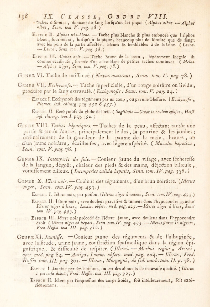 ■ taches difcreies , donnant du fang lorfqu’on les pique. ( Alphus albus. ^AÎphuS tribus ^ Senn. tom. V. p^g- ^ S.') Espece lî. Alphos trh-blanc. — Tache plus blanche &. plus enfoncée que l’alphos blanc , fouinilTant 5 lorfqu’on la pique , beaucoup plus de férofité que de fang; avec les poils de la partie alFedlée, blancs Sl femblables à de la laine. ( Leuca. — Leuca 5 Senn. rom. V. pag. ^8.^ Espece ÎII. Alphos noir. — Tache brune de la peau , légèrement inégale 8c coîTinie écailleiiie ^ formée d’un afTernblage de petites taches continues. ( Mêlas.. — Alphus Jîiger^ Senn. îom. V. pag. ^8.} G H NES VL Tache de nailTance. ( Nævus matcrnus , Senn. tom. V. pag. 7S. ) GenPvE vil Ecchymofe.'^ Tache liiperficielie^ d^un rouge noirâtre ou livide, produite par le fang extravaie. ( Ecchymofis -, Senn. tom. V. pag. 2û^. ) Espece î. Ecchymofe des téguments par un coup , ou par une bîeiTure. ( Ecchymojîs , Platner. injî. chirurg. pag. 2 Espece If. Ecchymofe du globe de l’œil. Sugillatîo.—Cruor in oculum effufus ^ Heijî^ infi. chirurg. îom. I. pag. ) GE>tRE VÎIL Taches hépatiques.^ T'àchts àQ la peau, alTecfant tantôt une partie de tantôt iVutre, principalement le dos , la poitrine & les jambes ; ordinairement de la grandeur de la paume de la main , brunes , ou d’un jaune noirâtre, écailleufes , avec légère afpérité. (^Maculez hcpatlcæ p Senn. tom. V. pag, 78. ) Genre IX. Intempérie du foic.^QoVilem jaune du vifage, avec fécherefie de la langue, dégoût, chaleur des pieds & des mains, déjedion bilieufe , vomiffement bilieux, {^hitempcries calïda hepatiSp Senn. tom. IV.pag. jÿS. ) Genre X. Jcéere noir.—-Couleur des téguments , d’un brun noirâtre. {Icierus niger y Senn. tom. IF. pag. 4^3. ) Espece I. îélere noir, par poifon. {îélerus niger àveneno ^ Senn. tom. ÎV. pag. 473.) Espece IL lélere noir , avec douleur gravative &, tumeur dans l’hypocondre gauche’ Icierus niger à liene ^ Lomm. obferv. med. pag. 22y—■'léierus niger à liene y Senn îom. IV. pag. 4P3. ) Espece III lélere noir précédé de l’iélere jaune, avec douleur dans î’hypocondre droit. ( Iélerus niger ab hepate y Senn. tom. ÎV. pag. pp y—- Iélerus fl avus in nigrum y Fred. Hojfni. îom. lîl. pag. 3 / 0. ) GeI'hV.eXI. Jaimiffe. —Couleur jaune des téguments & de ralbuginée , avec laifît-Lide, urine jaune, conflriétion fpafmodique dans la région épi- gaftriqiie , de difficulté de refpirer. Çlclerus.—Morhus regiiis p Aretœi y oper. med. pag. 84. — Aiirigo -, Lomm. obferv. med. pag. 224. — Icierus , Fred. Hcffm. tom. lîL pag. 301.'— Icierus y Morgagni, de fed, morb. tom. II. p. 78. ) Espece I. Jauni/Te par des boi/Tons, ou par des aliments de mauvaife qualité. ( Iélerus à perverfa diœtây Fred. Hoffm. îom. IIÎ. pag. Espece IL Iclere par rimpreffion des corps froids, foit intérieurement, foit exté- rieurement.