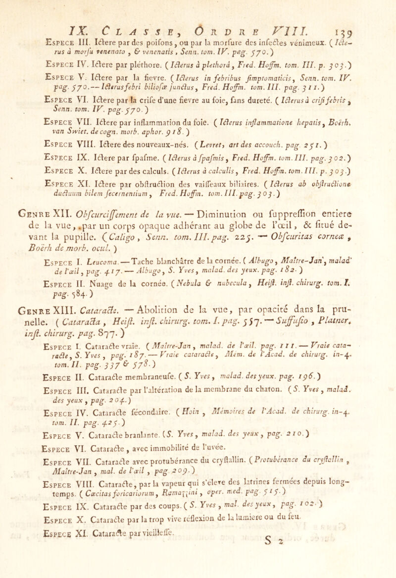 Espece IIÏ. lélere par des poifons, ou par la morfure des infeéles venimeux. ( rus à morfa tenenato 5 & venenatis , Senti, tom. IF^. p^g- S7^- ) Espece IV. I^Iere par plëthore. (^léîerus à pîethorâ ^ Fied. Hofftn. tom. Ilî. p. ^0^.'} Espece V. létere par la iievre. (^léterus in febribus jimptomaticis^ Senn.tom. ÎV. p^g- 77^' — léîerusfebri biliofæ junélusy Fred. Hoffm. tom. III. pag. 5//.) Espece VI. Iclere par la crife d’une nevre au foie, fans dureté. ( lélerusà criftfebris ^ Senn. tom. IV. p^g-770.') Espece VII. lélere par inflammation du foie. (^lâerus injlammatione hepatïs^ Boërh, van Swiet. decogn. morb. aphor. p iS.^ Espece VIII. lélere des nouveaux-nés. {^Levret, art des accouch. pag. 2 ^ i Espece IX, lélere par fpafme. ( lâerus à fpafmis y Fred. Hojfm. tom. III. pag. 702.') Espece X. lélere par des calculs. ( lélerus à calculis, Fred. Hoff'in. tom. III. p- ^ 0^.') Espece XI. lélere par obftruélion des vaifTeaux biliaires. ( léîerus ab objîruélionc duéîuum bilem fecernentium y Fred.Hof'm. tom. III. pag. ^ 0 ^.') G'E't^v.v.'KW. Ohfciircijfement de la vue. — Diminution ou fuppreffion entière de la vue, .par un corps opaque adhérant au globe de l’œil, <5c ficué de^ vant la pupille. QCaligo y Senn. tom.lîl.pag. 22J. Obfcurltas cornecz ^ BoërJi de morb, ocul. ) Espece I. Ltucoma. — Tache blanchâtre de la corne'e. ( ÂlbugOy Maître-Jady malad' de l'œil y pag. .f IJ. — AlbugOyS. Yves y malad. des yeux, pag, 18 2- ) Espece II. Nuage de la cornée. {Nebula & nubecula y Heifi. injî. chirurg. tom. L pag. 584.) CEii'R'EXlll. Cataracle. — Abolition de la vue, par opacité dans la pru- nelle. ( CataraBa , Heijl. injî. chirurg. tom, L pag. 557.^ Suffujio , Platner, inji. chirurg. pag. 877. ) Espece I. Cataraéle vraie. Maitre-Jan y malad. de l’œil, pag. lit. — Vraie cata-‘ radie y S. Yves y pag. 18 J. — Vraie cataraéle y Mém. de l’Acad. de chirurg. in-.^. tom. It- P^g- 337 ^ 37^) Espece II. Cataraéle membraneufe. ( 5. , malad. des yeux. pag. ip6.) Espece III. Cataraéle par l’altération de la membrane du chaton. {S. Yves y malad. des yeux , pag. 2 op. ) Espece IV. Cataraéle fécondaire. ( Hoin , Mémoires de l’Acad. de chirurg. in-p. tom. II. pag. p2y.) Espece V. Cataraéle branlante. (5*. Yves y malad. des yeux y pag. 2/0.) Espece VI. Cataraéle, avec immobilité de î’uv'^ée. Espece VII. Catara^e avec protubérance du cryflallin. (Protubérance du cryftcUïn ^ Alaître-Jan , mal. de l'œil , pag. 2 op Espece VIII. Cataraéle, par la vapeur ^vi s élevé des latrines fermées depuis long- temps. (Cœciîas foricariorum y Ramaipni y oper. med. pag- 7 17 •') Espece IX. Catarade par des coups. ( V Yves y mal. des yeux y pag. 102.) Espece X. Cataraéle par la trop vive réflexion de la lumière ou du feu. Espece XI. Cataraéle par vieillefTe.