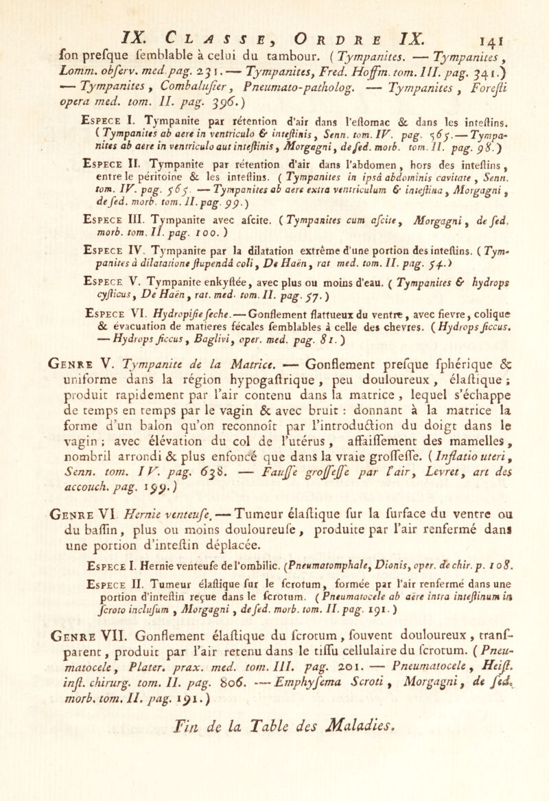 7X C L A s s E J Ordre IX. 14Î fon prefque femblable à celui du tambour. ( Tympanitcs, — Tympanitcs , Lomm, obfcrv. mcd.pa^, 2 j i. — Tympanius, Frcd. Hoffm. tom, IIL pag. ^41.) “ Tympanius , Combalujier, Pncumato-patholog, Tympardus , Forejii opcra mcd. tom, IL pag. 3^6.) Espece I. Tympanite par rétention d’air dans l’eftomac 8l dans les inteilins. ( Tympanius ab acre in ventrîculo & inuftinis y Senn. tom. IV. pag. d’y. — Tympa- nius ab aère in ventriculo aut intejîinis, Morgagni, defed. morb. tom. II. pag. p8.') Espece II, Tympanite par rétention d’air dans l’abdomen , hors des intedîns, entre le péritoine & les inteÜins. ( Tympanites in ipsâ ahâominis caviiate , Senn. tom. IV. pag. y6y. Tympanites ab aere extra ventricuîum & iniejhna y Aîorgagni y de fed. morb. tom. II. pag. çp.) Es PECE IIL Tympanite avec afcite. (Tympanites cum afcite y Morgagni y de fed, morb. tom, II. pag. lOO.) Es PECE IV. Tympanite par la dilatation extrême d’une portion des inteftins. ( Jym- panites à dilatatione flupendâ coïi, De Haën , rat med. tom. II. pag. y^. ) Espece V. Tympanite enkyftée, avec plus ou moins d’eau. ( Tympanites & hydrops cyfl icus y De Haën y rat. med- tom. II. pag. yj. ) Espece VI. Hyd ropifie feche. — Gonflement flattueux du ventre, avec fievre, colique & évacuation de matières fécales femblables à celle des chevres. (Hydropsfccus, — Hydrops fccus y BagUviy oper. med. pag. Si.) Genre V. Tympanite de la Matrice, ■— Gonflement prefque fphérique de uniforme dans la région hypogaflrique, peu douloureux, élaflique ; produit rapidement par Tair contenu dans la matrice , lequel s’échappe de temps en temps par le vagin de avec bruit : donnant à la matrice la forme d’un balon qu’on reconnoît par l’introduéfion du doigt dans le vagin ; avec élévation du col de l’utérus , affailTement des mamelles, nombril arrondi de plus enfoncé que dans la vraie groITefle. ( Injlatio uteri y Senn. tom. IV. pag. 63S. — Faujj'e grojfejfc par t air y Levret y art des accouch. pag, ) Genre VI Hernie venteufe^ — Tumeur élaflique fur la furface du ventre ou dubaflin, plus ou moins douloureufe, produite par l’air renfermé dans une portion d’intellin déplacée. Espece I. Hernie venteufe deTombilic. (Pneumatomphahy Dionisy oper. dechir.p. i oS. Espece IL Tumeur élaflique fur le ferotum, formée par l’air renfermé dans une portion d’inteflin reçue dans le ferotum. ^Pneumatocèle ab aère intra inteftinum in feroto incîufum , Alorgagni, de fed. morb. tom. IL pag. 191. ) Genre VIL Gonflement élaflique du ferotum, fouvent douloureux, tranf- parenc, produit par l’air retenu dans le tiflu cellulaire du ferotum. ( Pneu- matocèle y Plater, prax, med. tom. IIL pag. 201. — Pneumaiocele y Hcijl» injî. chirurg. tom. IL pag. 8o5. —Emphyfema Scroti y Morgagni y de feÂ morb. tom. IL pag. i. ) Tin de Ici Table des Maladies,