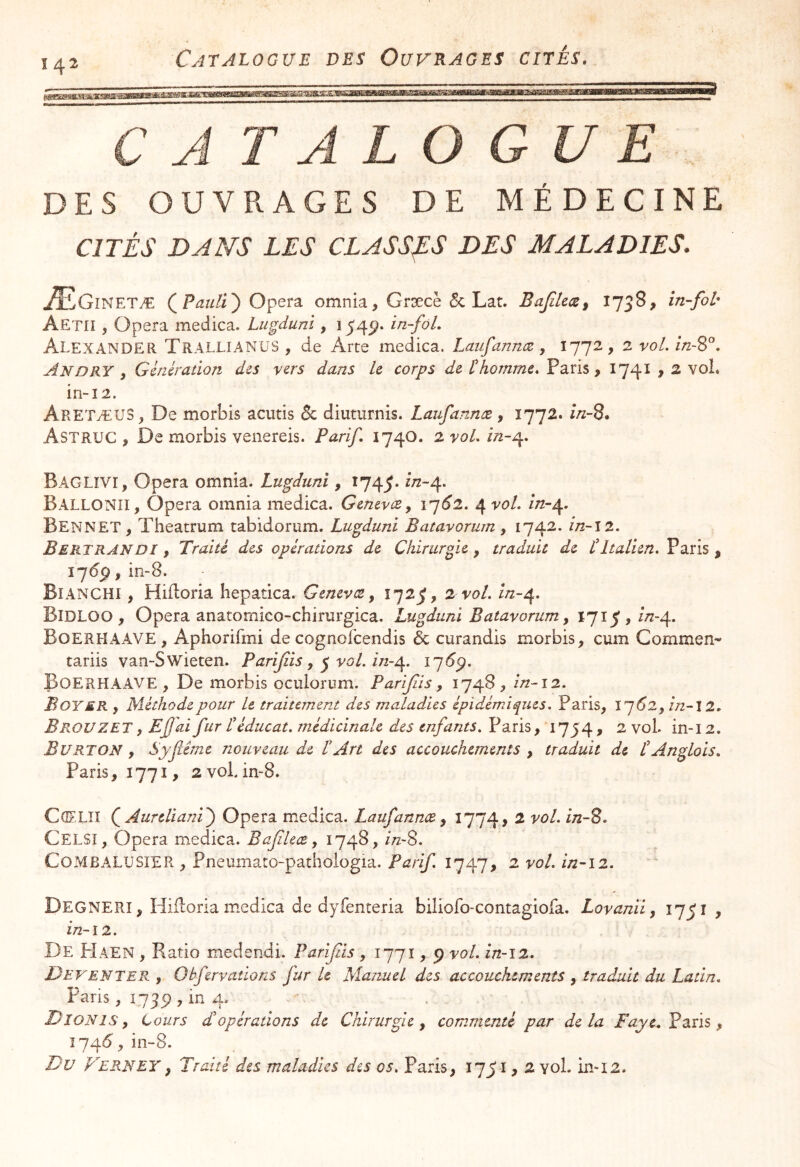 142 CATALOGUE DES OUVRAGES DE MÉDECINE CITÉS DANS LES CLASSAS DES MALADIES. ÆIGîNETÆ Opéra omnia, Græcè & Lat. BaJilecSi 1758, în-fol' Aetiî , Opéra medica. Lugduni, 1545?. Alexander Trallianus , de Arte medica. Laufannæ, 1772, 2 vol, in~%°. An DRY , Génération des vers dans Le corps de t homme, Paris , 1741 9 2 voL in-12. AretæuS, De morbis acutis & diutiirnis. Laufannæ , 1772. //z-8. Astruc , De morbis venereis. Parif. 174O. 2yoLîn-r^, Baglîvi, Opéra omnia. Lugduni, 1745. ^*^“4* Ballonii, Opéra omnia medica. GenevcCy \q6l, ^voL in-^. Bennet, Theatrum tabidorum. Lugduni Batavorum, 1742. in~\2. BertranDI, Traité des opérations de Chirurgie , traduit de tItalien, Paris , ï7^P>bi-8. Bianchi , Hiiloria hepatica. Genevœ, 1723;, 2 vol, in-^, Bidloo , Opéra anatoniico-chirurgica. Lugduni Batavorum, ijî J , zn-^, Boerhaave , Aphorifmi de cognofeendis Ôc curandis morbis^ cum Gommen- tariis van-Swieten. Parijiis, ^ vol, izz-e^, Boerhaave, De morbis oculorum. Parijlis y 1748, in-\2, Boyer , Méthode pour U traitement des maladies épidémiques, Paris, \’^62y in-ll. BrouZET, Ejjai fur Léducat. médicinale des enfants, Paris, 1754, 2 voL in-12. B U RT ON y Syfême nouveau de t Art des accouchements , traduit de t Anglais, Paris, 1771, 2voLin-8. CorLIî (^AurdianV) Opéra medica. Laufannæ y 1774, 2 vol, in-2. Celsi, Opéra medica. Bafileæ y 1748, /VS. CoMBALUSïER, Pneumato-pathologia. Parif, 1747, 2 vol, in-12. Degnerî , Hiiloria m.edica de dyfenteria biliofo-contagiofa. Lovanii, 1751, f/2-12. De PIaen , Fiatio medendi. Parijlis , 1771, p vol. in-12. Deventer y Obfervaüons fur le Manuel des accouchements , traduit du Latin, Paris, 1739 , in 4. Dîonis y tours £ opérations de Chirurgie y commenté par delà Faye.Pdsi^ y y in-8. Du Ferneyy Traité des maladies des os, Paris, y 2 vol. m-12.