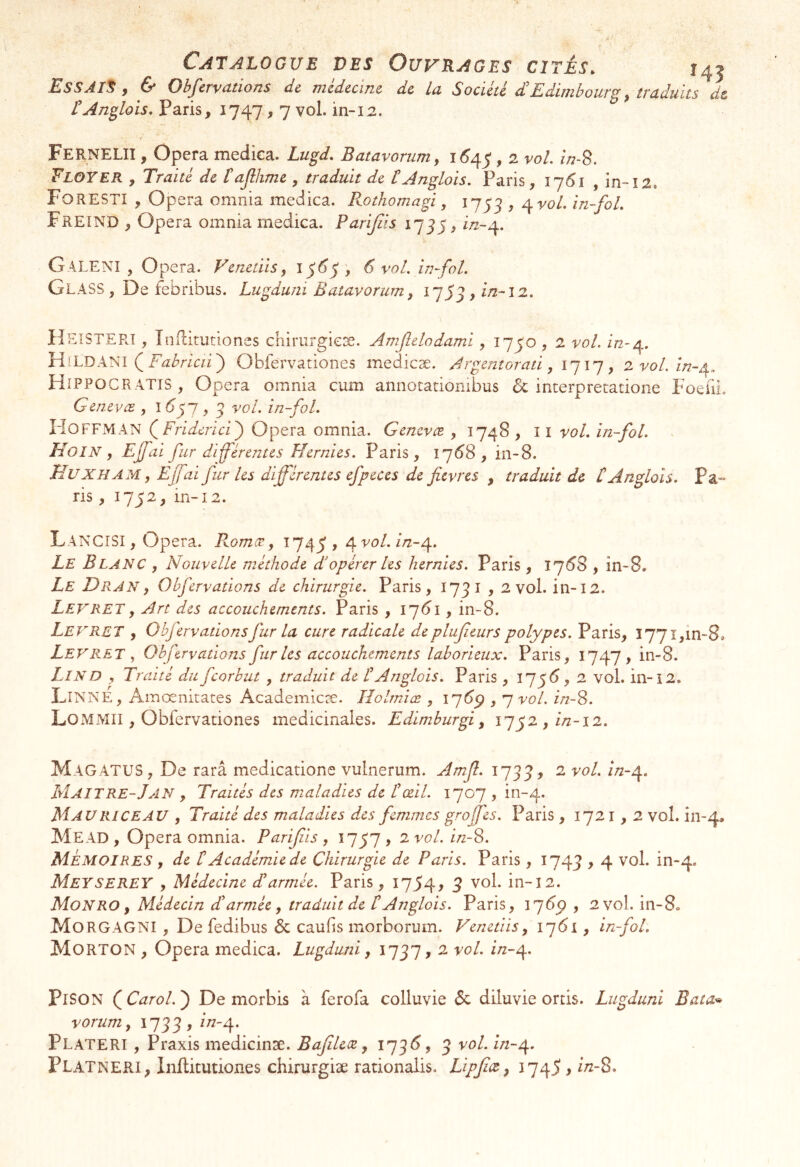 Catalogue des Ouvrages cités. 145 EsSÀIS f Cf Gb^ervutions de jnedtciîic de lu Société E/diuihoiic^ ^ ttuduits de tAn^lois, Paris, 1747,7 vol. in-12. Fernelii , Opéra medica. Lugd, Batavommy 1^45,2 vol. z/;-8. Floyer , Traité de tajihme , traduit de tAnglais. Paris, 17^1 , in~î2, Forestî , opéra omnia medica. Kothomagi, 1753 ^ ^vol. in~foL Freind , Opéra omnia medica. Parijiis 1775, w-4. Galenî , Opéra. Venedis, 1^6^ , 6 vol. in~fol. Glass , De febribus. Lugduni Batavorum^ i757,i/2-l2. HeiSTERT , Inflitutiones chirurgieæ. Amjîdodami, 1750,2 vol. in-d\. HiLDANI ( Obfervationes medicæ. Argentorati, , 2voLin-^„ Hippocratis, Opéra omnia cum annotatiombus & interpretatione FoeliL Genevæ , ^ ^ vol. in-fol. IdOFFMAN QFriderici'^ Opéra omnia. Genevee. , 174^ > ^ î vol. in -fol. . Hoin , Ejfai fur diférenus Hernies. Paris, 17^8 , in-8. Huxham y Ejfai fur les différentes efpeces de fièvres , traduit de t Anglais. Pa^^ ris, 1752, in-12. LancîSI , Opéra. Romæ, 1745 > ^’^-4* Le Blanc , Nouvelle méthode d’opérer les hernies. Paris , 17^8 , in-8. Le Dran y Olfervations de chirurgie. Paris, 1731,2 vol. in-12. Levrety Art des accouchements. Paris , 17^1, in-8. Levret , Obfervationsfur la cure radicale deplufieurs polypes. Paris, 1771,in-8. Levret y Ohfervations fur les accouchements laborieux. Paris, 1747, in-8. Lin D y Traité du feorbut , traduit de t Anglois. Paris , 17^(5, 2 vol. in-i2. LîNNE, Amœnitates Academicæ. Holrniæ , q vol. inS. Lo M Mil, Obfervationes médicinales. Edimburgi y 1752,//2-12. Magatus , De rarâ medicatione vulnerum. Amjl. 1733, ^ ^*^*4* Maitre-JaIN y Traités des maladies de t œil. 1707 , in-4. Mau RI CE AU , Traité des maladies des femmes greffes. Paris , 1721,2 vol. in-4. Mead , Opéra omnia. Parijiis , 1757 , 2 vol. inS. Mémoires , de lé Académie de Chirurgie de Paris. Paris , 1743 > 4 ^^*4* MeysereY y Médecine dé armée. Paris, 1754, 3 vol. in-12. Mon RO y Médecin dl armée y traduit de t Anglais. Paris, 174^ , 2 vol, in-8. MorgagNI , De fedibus & caufis morborum. Venetiis, 1761, in-fol. Morton , Opéra medica. Lugduni, 1737, 2 vol. i/z-4. PiSON QCarol.^ De morbis à ferofa colluvie 6c diluvie ords. Lugduni Bata^ vorum y 1733 , ^*^4* Plateri , Praxis medicinæ. Bafilece y 173^5, 3 vol. ïn-t\. Platneri, Inflitutiones chirurgiæ rationalis. Lipjicey 174^ >