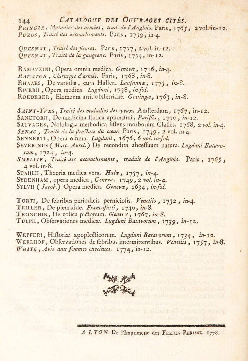 !44 CATALOGUE DES OurRAGES CITÊS. PiiLNGlE y Maladies des armées y trad. de tAnglais. Paris, 1^6^ y 2 voL in-î2, PuzoSy ï'raïtl des axcouchements. Paris, 1755), in-4. ' •* Quesnay y Traité des fievres. Paris, l'jSl > 2 vol. in-12. ' Quesn AY y Traité de la gangrené, Paris, I7J4> in-12. Ramazzini, Opéra omnia medica. Genevee y 171^, in-^, K AV AT ON y Chirurgie dl armée, Paris, 1768 , InS, RhazeS, De varioiis , cura Halleri. Laufannæ y 1777, Riverii , Opéra medica. Lugduni, y ïn-fol, RoedereR, Elementa arcis obiletriciæ. GouingtZy 17(^5 , m-8. Saint-Yves y Traité des maladies des yeux, AmUerdam, I7<^7, in-ï2. SanCTORII, De medicina flatica aphorifmi, Parijîis y 1770 , i/2-12. Sauvages, Nofologia methodica fiflens morborum Clafl’es. 17(58, zvoL S EN AC y Traité de lajlruciure du cœur, Paris, 174P , 2 vol. in--4. Sennerti , opéra omnia. Lugduni, 16']6y 6 vol, in-fol, Severinus ( Marc, Aurel.^ De recondica abceffuum natura. Lugduni Batavo-- rum y 1724, in-^. Sue LUE y Traité des accouchements y traduit de t Anglais, Paris, p 4 vol. in-8. Stahlii , ïheoria medica vera. Halæ y 17^7, />^-4. Sydenham , opéra medica , Genevœ, 174P, 2 vol, in-^, Sylyii Q Jacob.^ Opéra medica. GenevtZy y in-foL Torti, De febribus periodicis perniciofis. Venetiis y 1752, in-df^ Trille R, De pleuritide. Francofurti y 1740, in-S, TroncHIN , De coUca pidlonum. Genev e , 17^7, //z-S. Tulpii, Obfervationes medicæ. Lugduni Batayorum y 175P, ln-12, Wepferi , Hiftorise apopleâicorum. Lugduni Batavorum , , in-i2. Werlkof, Obfervationes de febribus inrermittentibus. Fenctiis y l^Sl 9 iu-8» Whi^te y Avis aux femmes enceintes, 1774^ BMMWW A LYON, De l’Imprimerie des Freres Périsse. 1778.