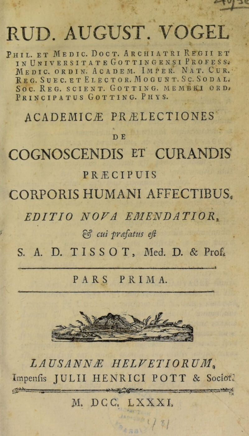 RUD. AUGUST. VOGEL Phil. et Medic. Doct. Archiatri Regii et IN Universitate Gottingensi Profess.' Medic. o r d i n. Academ. Imper. Nat. Cur.' R E G. S U E C. E T E L E C T 0 R. M 0 G U N T. S C. S 0 D a L, Soc. ReG. scient. GoTTING. MEMBd G K Principatus Gotting. Phys. ACADEMICiE PRAiLECTIONES % D E COGNOSCENDIS et CURANDIS P R ® c I P u I s CORPORIS HUMANI AFFECTIBUS. EDITIO NOVA EMENDATIOR, ^ cui -priefatus eji S. A. D. T I S S O T, Aled. D. & Profi - - -- - - - -■ - - - • ■ - - » PARS PRIMA. LAUSANNM HELVETIORUM, Impeiifis JULII HENRICI POTT & SocietJ fyMa—■ ■■■ ■- - .-y • • -i M. DGC. LXXXI.