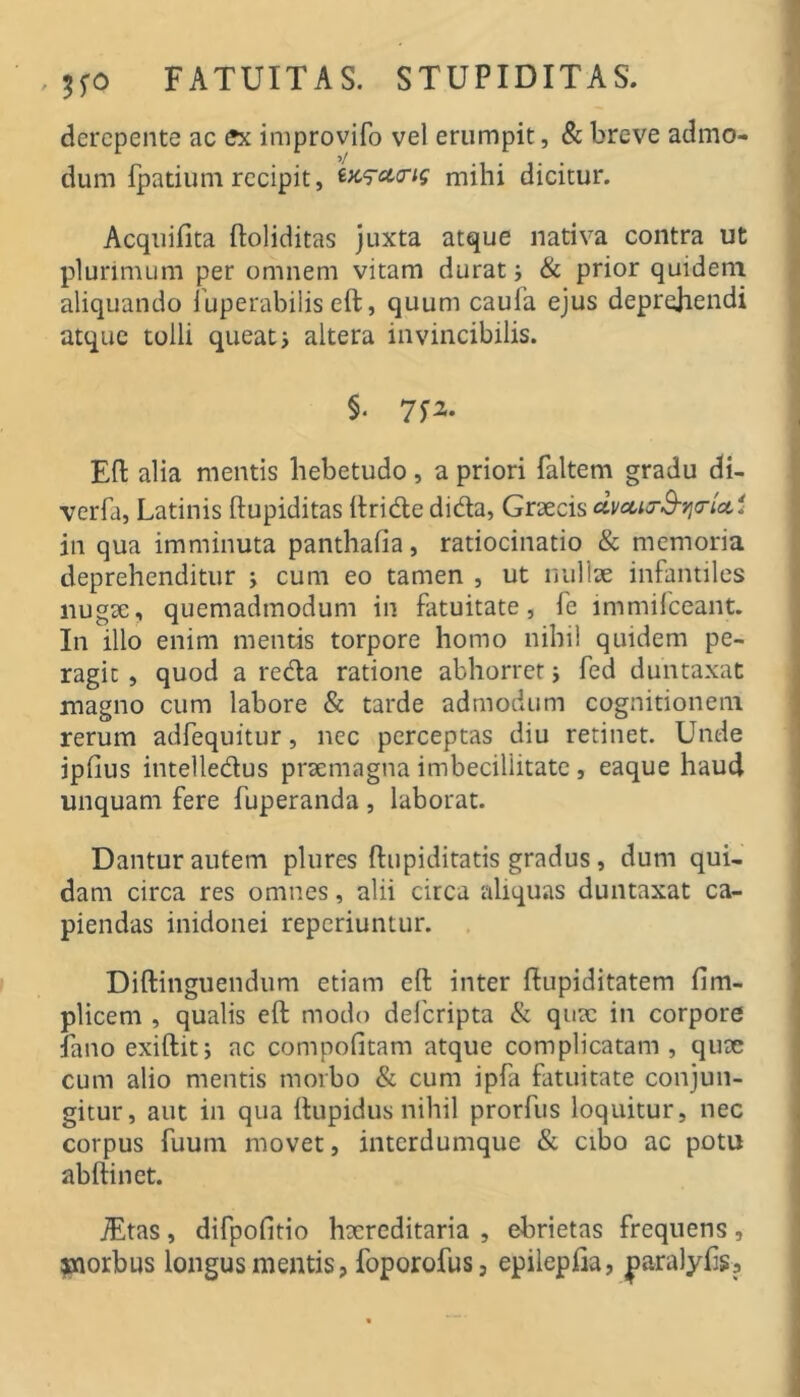 , ;fO FATUITAS. STUPIDITAS. derepente ac ffx improvifo vel erumpit, & breve admo- >/ dum Ipatium recipit, mihi dicitur. Acquifita ftoliditas juxta atque nativa contra ut plurimum per omnem vitam durat i & prior quidem aliquando 1’uperabilis eft, quum caufa ejus deprehendi atque tolli queat i altera invincibilis. §. Eft alia mentis hebetudo, a priori faltem gradu di- verfa, Latinis ftupiditas llridle dida, Graecis dvcct^B-yio-icci in qua imminuta panthafia, ratiocinatio & memoria deprehenditur j cum eo tamen , ut nullae infantiles nugae, quemadmodum in fatuitate, fe immilceant. In illo enim mentis torpore homo nihil quidem pe- ragit , quod a reda ratione abhorret j fed duntaxat magno cum labore & tarde admodum cognitionem rerum adfequitur, nec perceptas diu retinet. Unde ipfius intelledus praemagna imbecillitate , eaque haud unquam fere fuperanda , laborat. Dantur autem plures ftupiditatis gradus, dum qui- dam circa res omnes, alii circa aliquas duntaxat ca- piendas inidonei reperiuntur. . Diftingiiendum etiam eft inter flupiditatem fim- plicem , qualis eft modo deferipta & quae in corpore fano exiftit; ac compofitam atque complicatam, quae cum alio mentis morbo & cum ipfa fatuitate conjun- gitur, aut in qua ftupidus nihil prorfus loquitur, nec corpus fuum movet, interdumque & cibo ac potu abftinet. , difpofitio haereditaria , ebrietas frequens, jnorbus longus mentis, foporofus, epilepfia, ^laralyfis.