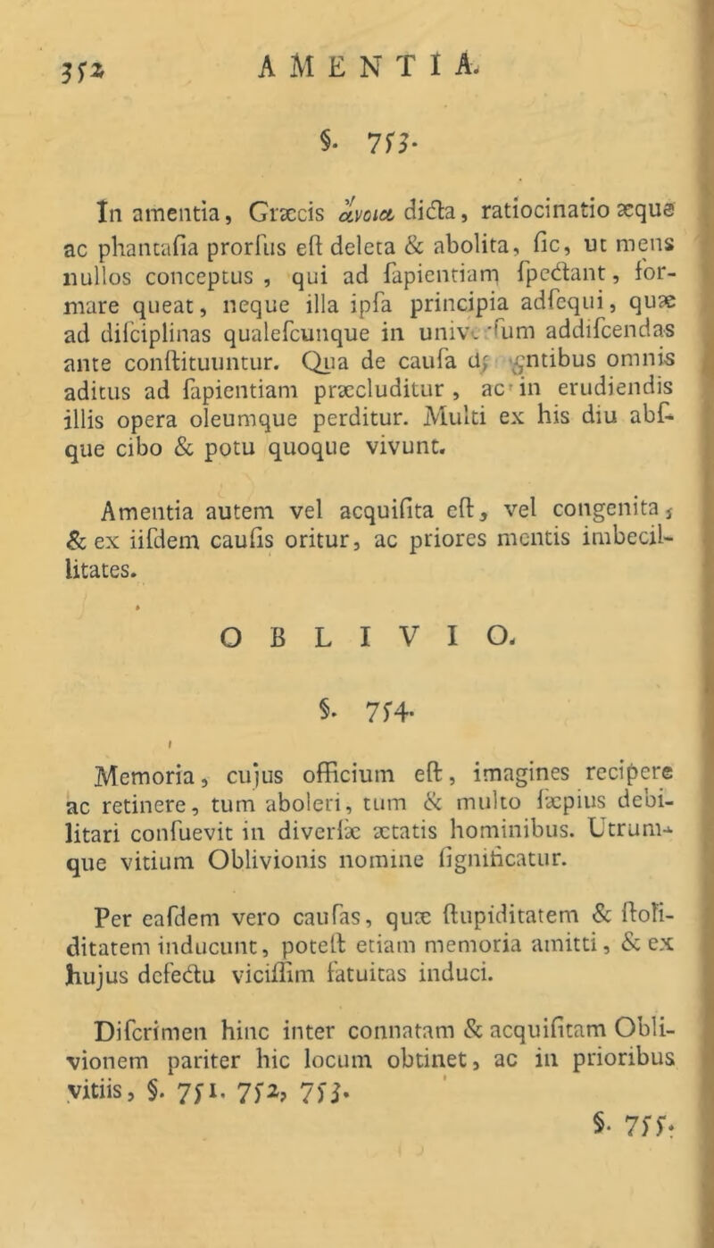 AMENTI A. §• 71?* In amentia, Grxcis avoia dida, ratiocinatio aequa ac phantafia prorllis efi deleta & abolita, fic, ut mens iiullos conceptus , qui ad fapientiam Tpcdant, for- mare queat, neque illa ipfa principia adfcqiii, quae ad dilciplinas qualefcunque in univ-. 'Ium addifcendas ante conftituuntur. Qiia de caufa tl; '^ntibus omnis aditus ad fapientiam prxcluditur , ac» in erudiendis illis opera oleumque perditur. Multi ex his diu abf. que cibo & potu quoque vivunt. Amentia autem vel acquifita eft, vel congenita j &; ex iifdem caulis oritur, ac priores mentis imbecil- litates. OBLIVIO. §• 714- I Memoria, cu)us officium eft, imagines recipere ac retinere, tum aboleri, tum ik multo Ixpius debi- litari confuevit in diverlae xtatis hominibus. Utrum-*- que vitium Oblivionis nomine figniticatur. Per eafdem vero caufas, qux ftupiditatem & flofi- ditatem inducunt, potell etiam memoria amitti, & ex hujus dcfedu vicillim fatuitas induci. Difcrimen hinc inter connatam & acquifitam Obli- vionem pariter hic locum obtinet, ac in prioribus vitiis, §. 7yi. 7f2, 7n- §• 7SS*