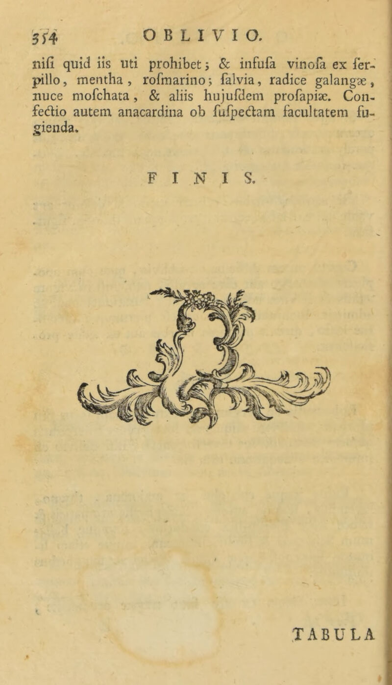 nifi quid iis uti prohibet 5 & infufa vinofa ex ier- pillo, mentha, rofmarino; falvia, radice galangae, nuce mofchata, & aliis hujufdem profapise. Con- fedio autem anacardiiia ob fufpedam facultatem fu- gienda. FINIS. TABULA
