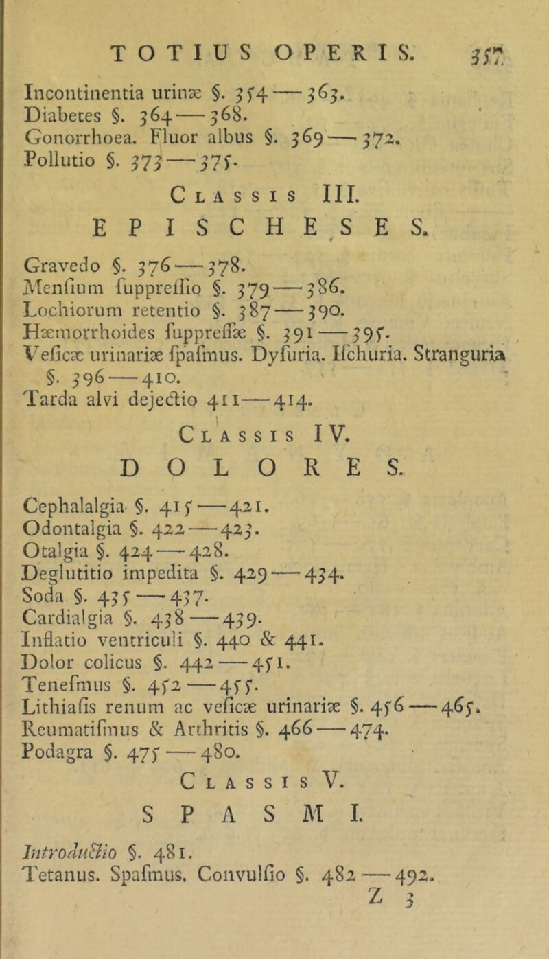 TOTIUS OPERIS. Incontinentia urinae §. Diabetes §. 364—368. Gonorrhoea. Fluor albus §. 369—'372. Pollutio §. 373 — 37f. Classis II L EPISCHESES. 4 Gravedo §. 376 — 378. Menfium fupprellio §. 379—^38^ Lochiorum retentio §. 387 — 390. Haemorrhoides fuppreflae §. 391 — 395*. Veficac urinariae fpafmus. Dyfuria. Ifchuria. Stranguria ^ §• 396 — 410. Tarda alvi dejeClio 411—414. Cl'assis IV. DOLORES. Cephalalgia- §. 415* — 421. Odontalgia §. 422 — 423. Otalgia §. 424 — 428. Deglutitio impedita §. 429 — 434. Soda §. 435- — 437. Cardialgia §. 438—439. Inflatio ventriculi §. 440 & 441. Dolor colicus §. 442 — 45'!. Tenefmus §. 4f2—4^5*. Lithiafis renum ac veficae urinariae §. 4f6 — 465'. Reumatifinus & Arthritis §. 466 — 474. Podagra §. 47^ — 480. Classis V. SPASMI. IntroduBio §. 481. Tetanus. Spafmus. Convulfio §. 482—492. Z 3