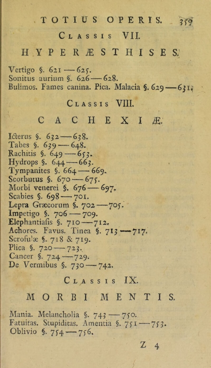 Classis VII. hyperjESthises; Vertigo §. 621—625'. Sonitus aurium §. 626 — 628. Buiimos. Fames canina. Pica. Malacia §. 629—— Classis VIII. CACHEXIA. Iderus §. 6^2 — 6^8. Tabes §. 6^9 — 648. Rachitis §. 649—6j’j. Hydrops §. 644—‘665. Tympanites §.664 — 669. Scorbutus §. 670 — 675. Morbi venerei §. 676 — 697. Scabies §. 698 — 701. Lepra Grsecorum §. 702—705'.' Impetigo §. 706 — 709. Elephantiafis §. 710—712. Achores. Favus. Tinea §. 71^ ■—717. Scrofulae §. 718 & 719. Plica §. 720 — 72^. Cancer §. 724—729. De Vermibus §. 730 — 742. Classis IX. MORBI MENTIS. Mania. Melancholia §. 74^ ■— 7fo. Fatuitas. Stupiditas. Amentia §. 7yi'—7f5. Oblivio §. 7f4 — 75-6,