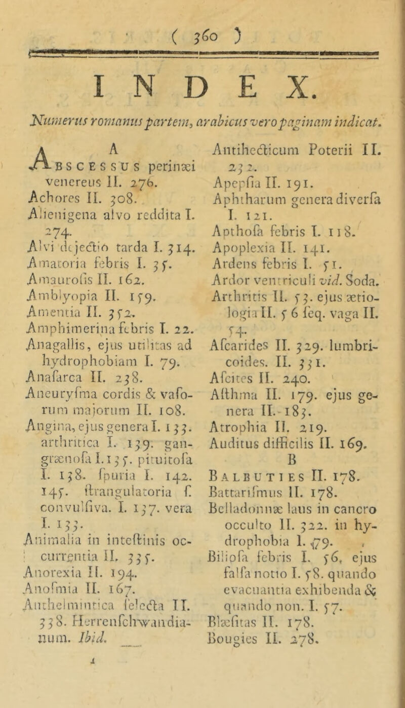 Miii ( ) INDEX. Numerus rommus -partem^ arabicus vero paginam indicat. A BSCESSUS perinaei Venereus II. 276. Achores II. 508. Alienigena alvo reddita T. 274. ^ Alvi dcjeclio tarda I. ^14. Amatoria febris I. Amaurolis II. 162. Amblyopia II. 1^9. Amentia II. Amphimerina febris I. 22. Anagallis, ejus utilitas ad hydrophobiam I. 79. Anafarca II. 258. Aneuryfma cordis & vafo- rum majorum II. 108. Angina, ejus genera I. arthritica I. 139. gan- grsenofa 1.13pituitofa I. 138. Ipuria I. 142. I4p. tlvangulatoria € convulliva. I. 137. vera Animalia in inteffinis oc- 1 cuiTgntia II. 33). Anorexia II. 194. Anofmia II. 167. Aiuhclmmrica ielctfla IT. 338. Herrciifclnvaiidia- li um. Ibid. Antihcclicum Poterii II. Apepfia II. 191. Aphtharum genera diverfa I. 121. Apthofa febris I. 118- Apoplexia II. 141. Ardens febris t. fi- Ardor ventriculi vid. Soda. Arthritis II. p3. ejus aetio- logia II. 5 6 feq. vaga II. Afearides II. 329. lumbri- coides. II. 331. Afcites II. 240. ' Afthma II. 179. ejus ge- nera 11.-183. Atrophia II. 219. Auditus difficilis II. 169. B Balbuties II. 178. Battarlimus II. 178. Belladonnx laus in cancro occulto II. 322. in hy- drophobia 1. ^79. , Biiipfa febris I. y6, ejus falhi notio I. p8. quando evacuantia exhibenda &i quando non. I. 5'7. Bltefitas II. 178. Bougies II. 278. i
