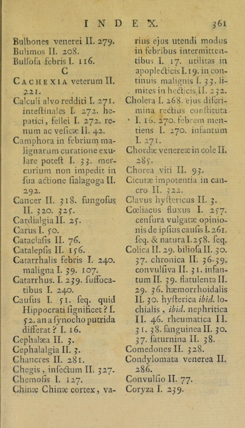 \ INDEX. Bulliones venerei II. 279. BuUmos II. 208. Bullofa febris l. 116. C Cachexia veterum II. 221. Calculi alvo redditi I. 271. inteftinales I. 272. he- patici, felici I. 272. re- num ac veliese II. 42. Camphora in febrium ma- lignarum curatione exu- lare poteft I. 3^. mer- curium non impedit in fua adione (lalagoga II. 292. Cancer II. 318. fungofus II. 320. 32^. Cardialgia II. 25'. Carus I. fo. Cataclafls II. 7^. Catalepfis II. 1^6. Catarrhalis febris I. 240. maligna I. 39. 107. Catarrhus. I. 239. fuffoca- tibus I. 240. Caufus I. fi. feq. quid Hippocrati fignificet ■i I. 5’2. ana lynocho putrida dilferat i* I. 16. Cephalsea II. 3. Cephalalgia II. 3. Chancres II, 281. I Chegis , infedum II. 327. Chemoiis I. 127. 361 rius ejus utendi modus in febribus intermitten- tibus L 17. utilitas in apopledicis 1.19. in con- tinuis malignis 1. 33. li- , mites in hcdicis,il. 232. Cholera I. 268. e jus diferi- mina redius conditura ' I. ib. 270. febrem men- tiens 1. 270, infantum I. 271. Chordx venerex in cole II, 28)'. Chorea viti II. 93. Cicutx impotentia in can- cro II. 322. Clavus hydcricus II. 3. Coeliacus fluxus I. 2)7. cenfura vulgatx opinio- nis de ipfiuscaufis L261. feq. & naturaI.25'8. feq. Colica II. 29. biliofall. 30. 37. chronica II. 36-39. convulfiva II. 31. infan- tum II, 39. flatulcntall. 29. 36. hxmorrhoidalis II. 30. hyderica ibtd. lo- chialis , ibid. nephritica II. 46. rheumatica II. 31. 38. faiiguinea II. 30. 37. faturnina II. 38. Comedones II. 328. Condylomata venerea II. 286. Convulfio II. 77.
