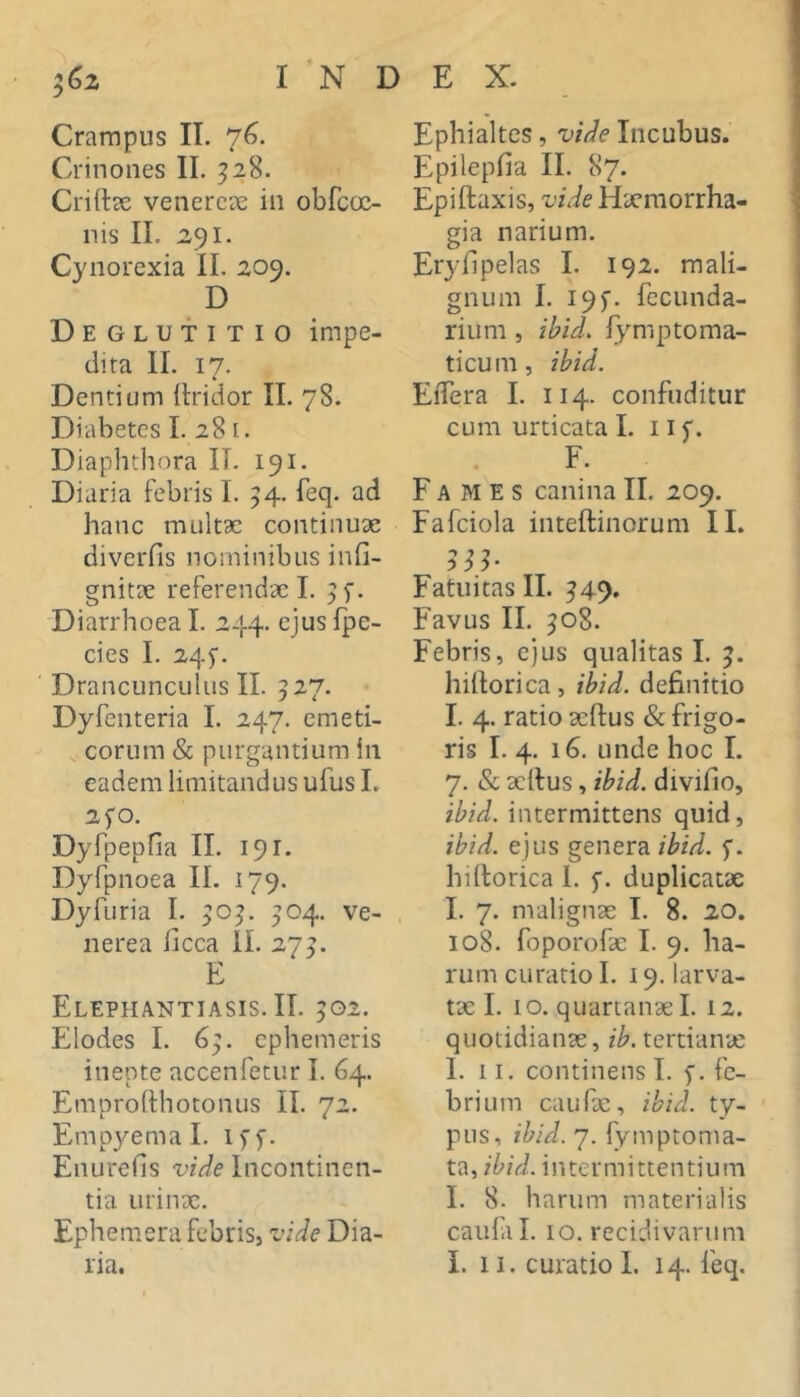 iGz INDEX. Crampus II. 76. Crino lies II. ^28. Crirtse venereae iii obfcoc- nis II. 291. Cyiiorexia II. 209. D Deglutitio impe- dita II. 17. Dentium itridor II. 78. Diabetes I. 28 [. Diaplithora II. 191. Diaria febris I. 54. feq. ad hanc multae continux diverfis nominibus infi- gnitx referendx 1. Diarrhoea 1. 244. ejus fpe- cies I. 24^. Drancunculus II. 527. Dyfeiiteria I. 247. emeti- corum & purgantium in eadem limitandus ufus I. 2fO. Dyfpepfia II. 191. Dyfpnoea II. 179. Dyfuria I. ^05. 504. Ve- nerea iicca II. 27^. E Elephantiasis. II. 502. Elodes I. 69. ephemeris inepte accenfetur I. 64. Emprohhotonus II. 72. Empyema I. iff. Enurefis vide Incontinen- tia iirinx. Ephemerafebrisj vide Dia- Ephialtes, vide Incubus. Epilepfia II. 87. Epiftaxis, vide Hxmorrha- gia narium. Eryfipelas I. 192. mali- gnum I. I9f. fecunda- riiim , ibid. fymptoma- ticum, ibid. EiTera I. 114. confoditur cum urticata I. 11 f. F. F A AI E s canina II. 209. Fafciola inteftinorum II. Fatuitas II. ^49. Favus II. 508. Febris, ejus qualitas I. hilforica, ibid. definitio I. 4. ratio xffus & frigo- ris I. 4. 16. unde hoc I. 7. & xllus, ibid. divifio, ibid. intermittens quid, ibid. ejus genera ibid. p. hilforica 1. f. duplicatx I. 7. malignx I. 8. 20. 108. foporofx I. 9. ha- rum curatio I. 19. larva- tx I. 10. quartanxi. 12. quotidianx, ib. tertianx I. 11. continens 1. 5. fe- brium cauPx, ibid. ty- pus, ibid. 7. lymptonia- t^,ibid. intermittentium I. 8. harum materialis caidal. IO. recidivarum