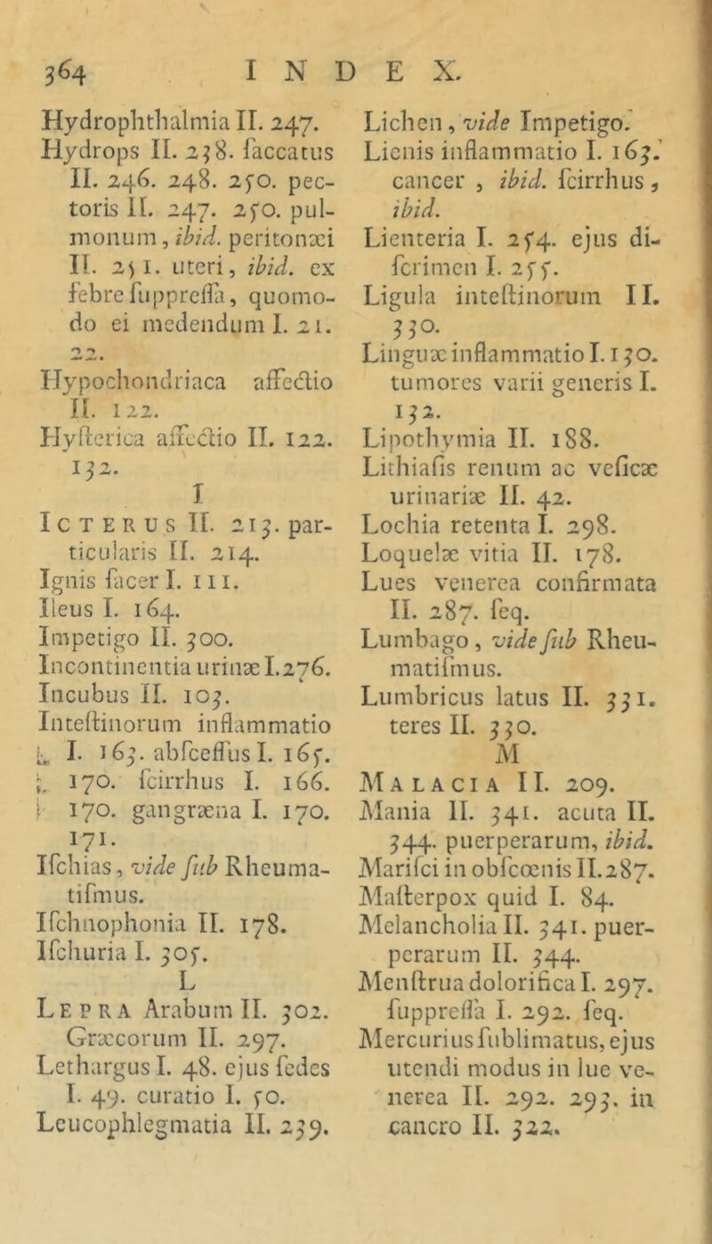 Hydrophtlialmia II. 247. Hydrops II, 2^8. faecatus II. 246. 248, 25'o. pec- toris II. 247. 2fo. pul- monum , ibid. peritonxi II. 2)1. uteri, ibid. ex febre fuppreifi, quomo- do ei medendum I. 21. Hypocliondriaca afFedio II. 122. Hyfterica aficdio II. 122. 132. I I c T E R u s II. 21^. par- ticularis II. 214. Ignis facer 1. 111. Ileus I. 164. Impetigo II. 500. Incontinentia urinx 1.276. Incubus II. 10^. Intettinorum inflammatio t, I. 16^. abfceflus I. i6f. , 170. fcirrhus I. 166. i 170. gangrxna I. 170. 171* Ifchias, vide fiib Rheuma- ti fmus. Ifchnophonia II, 178. Ifcliuria I. ^of. L Lepra Arabum II. 902. Grxeorum II. 297. Lethargus I. 48. ejus fedes I. 49. curatio I. fo. Leucophlegmatia II. 299. Lichen, Impetigo.' Lienis inflammatio I. 16^.’ cancer , ibid. fcirrhus, ibid. Lienteria I. 2^4. ejus di- ferimen I, 2ff. Ligula inteftinorum II. Lingux inflammatio L i ^o. tumores varii generis L 1^2. Lipothymia II. 188. Lithiafis renum ac veficx urinarix II. 42. Lochia retenta L 298. Loquelx vitia II. 178, Lues venerea confirmata II. 287. feq. Lumbago , vide fiib Rheu- matifmus. Lumbricus latus II. 551. teres II. 5^0. M Malacia II. 209. Mania 11. ^41. acuta II. 544. puerperarum, ibid. Marifci in obfeoenis II.287. Mailerpox quid L 84. Melancholia II. 541. puer- perarum II. ^44. Menftrua dolorifical. 297. fupprefla I. 292. feq, Mercurius fublimatus, ejus utendi modus in lue ve- ^ nerea II. 292. 295. iii cancro II. 522.