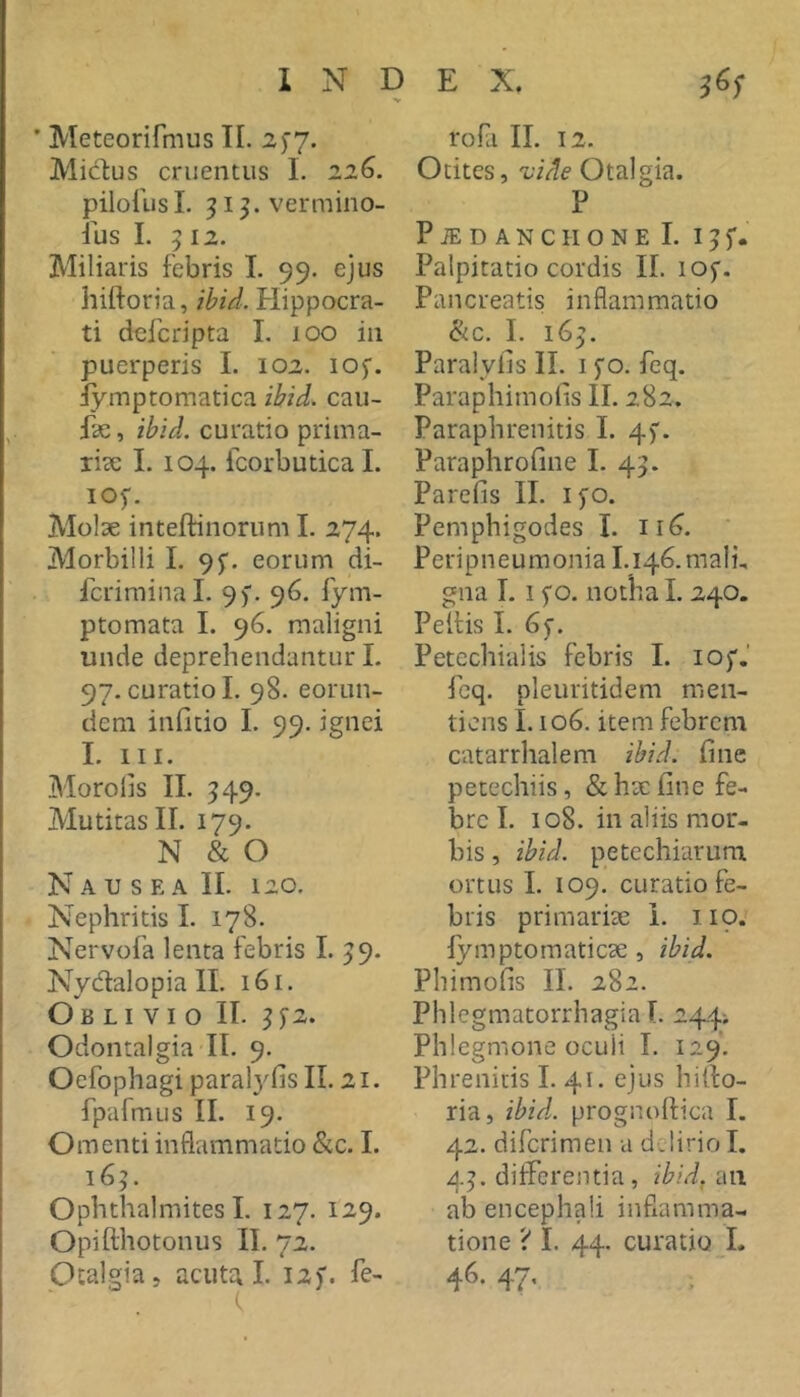V ’ Meteorifmus TI. 2^7. Mictus cruentus 1. 226. pilollisl. 313. vermino- sus I. 512. Miliaris febris I. 99. ejus hiftoria, ibid. Hippocra- ti dcfcripta I. 100 in puerperis 1. 102. lOf. iymptomatica ibid. cau- fae, ibid. curatio prima- riae 1. 104. fcorbutica L 105'. Molae inteftinorum I. 274. Morbilli I. 95. eorum di- fcriminal. 9). 96. Sym- ptomata L 96. maligni unde deprehendantur L 97. curatio I. 98. eorun- dem infitio I. 99. ignei I. III. Moro lis II. ^49. Mutitas II. 179. N & O Nausea II. 120. Nephritis I. 178. NervoSa lenta febris I. 59. Nydalopia II. 161. Oblivio II. ^j‘2. Odontalgia II. 9. Oefophagi paral)^fis II. 21. fpafmus II. 19. Omenti inflammatio &c. I. 165. Ophthalmites L 127. 129. Opifthotonus II. 72. Otalgia, acuta I. 12)'. Se- rofa II. 12. Otites, vide Otalgia. P P iE D A N C II o N E I. I ^ Palpitatio cordis II. lof. Pancreatis inflammatio &.C. I. 16^. Paralyfis II. i )'o. Scq. Paraphimoiis II. 282. Paraphrenitis I. 4). Paraphrofine L 45. Parefis II. ifo. Pemphigodes I. ii^. Peripneumonia I.i46.malh gna I. I fo. notha I. 240. Peltis I. 6f. Petechialis febris I. lof.' Scq. pleuritidem men- ticns 1.106. item febrem catarrhalem ibid. fine petechiis, &h3efine fe- bre I. 108. in aliis mor- bis , ibid. petechiarum ortus L 109. curatio fe- bris primarite i. 119. lymptomaticae , ibid. Phimofis II. 282. Phlegmatorrhagia T. 244-. Phlegmone oculi I. 129. Phrenids I. 41. ejus hitto- ria, ibU. prognoftica I. 42. difcrimen a delirio I. 45. differentia, ibid.iwx ab encephali inflamma- tione ? I. 44. curatio L 46- 47'