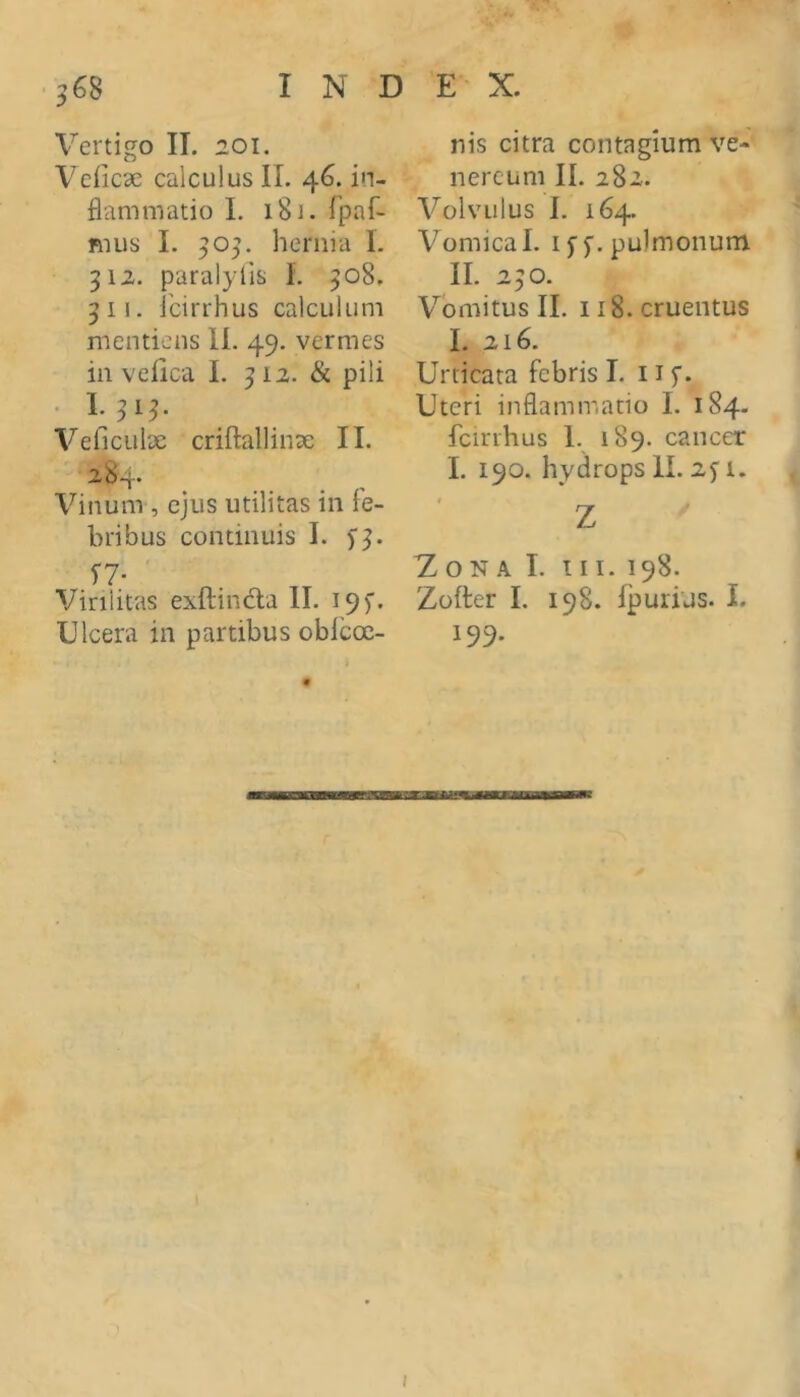 Vertigo II. 201. Veiicae calculus II. 46. in- flammatio L 181. rpaf- mus I. 905. hernia 1. 312. paralylis L 308. 3 II. icirrhus calculum mentiens II. 49. vermes in veiica I. 312. & pili VeficulDc criftallinx II. 284. Vinum , ejus utilitas in fe- bribus continuis I. 5'3. Virilitas exftindla II. 195’. Ulcera in partibus oblcoe- nis citra contagium ve- nercum II. 282. Volvulus I. 164. Vomica I. I5’5'. pulmonum II. 230. V^bmitus II. II8. cruentus I. 216. Urticata febris I. 11 f. Uteri inflammatio I. 184- fcirihus 1. 189. cancer I. 190. hydrops 11. 2^ i. t z Z O N A I. III. 198. Zofter I. 198. Ipurijs. I. 199. I I