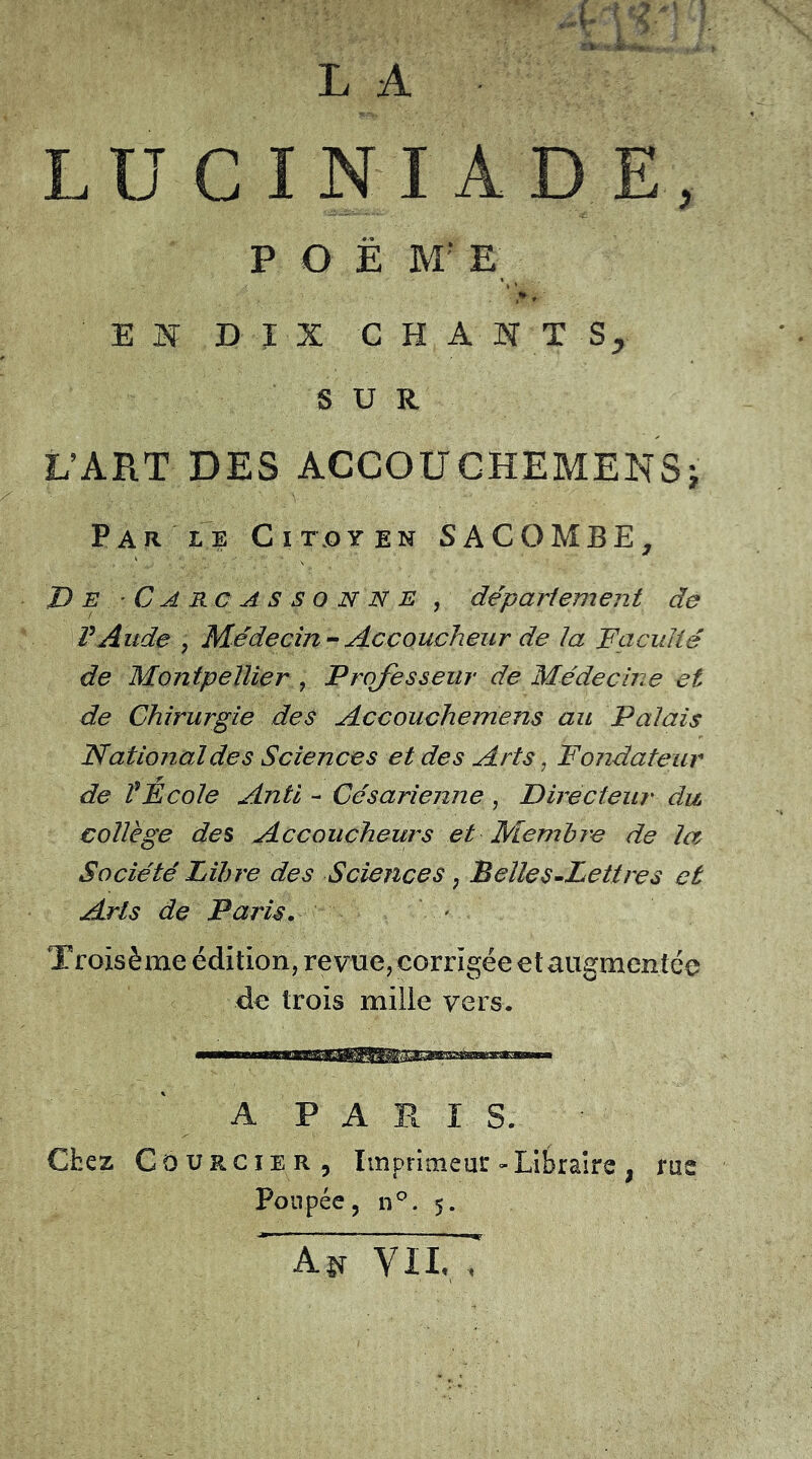 L U C I N I A P O Ë M‘ E E J| DIX CHANT Sr SUR L’ART DES ACCOUCHEMENSÿ Par le Citoyen SACOMBE; 'De.-Carcassonne , département de l’Aude , Médecin-Accoucheur de ta Faculté de Montpellier, Professeur de Médecine et de Chirurgie des Accouchemens au Palais National de s Sciences et des Arts, Fondateur de î Ecole An U - Césarienne , Directeur du. collège des Accoucheurs et Membre de la Société Libre des Sciences ; B elle s-Lettre s et Arts de Paris. Troisème édition, revue, corrigée etaugmentée de trois mille vers. A P A R I S. Chez Courgier , Imprimeur - Libraire ; rue Poupée, n°. 5. As* yii, ; ' \