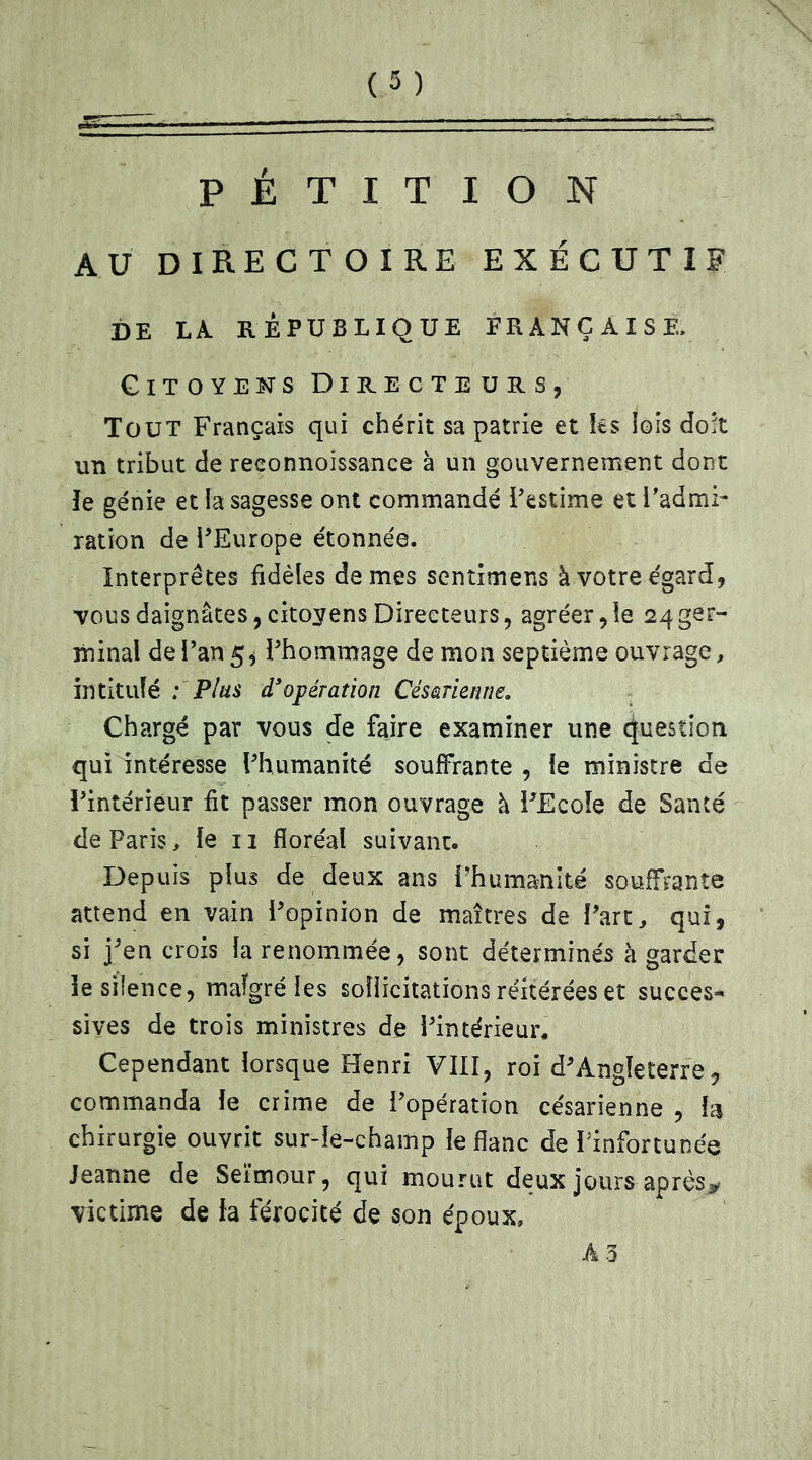 PÉTITION AU DIRECTOIRE EXÉCUTIF DE LA RÉPUBLIQUE FRANÇAISE. Citoyens Directeurs, Tout Français qui chérit sa patrie et tes lois doit un tribut de reeonnoïssance à un gouvernement dont le génie et la sagesse ont commandé l’estime et l’admi- ration de l’Europe étonnée. Interprètes fidèles de mes sentimens à votre égard, vous daignâtes, citoyens Directeurs, agréer,le 24 ger- minal de l’an 5* Phommage de mon septième ouvrage, intitulé : Plus d'opération Césarienne. Chargé par vous de faire examiner une Question qui intéresse l'humanité souffrante , le ministre de l’intérieur fit passer mon ouvrage à l’Ecole de Santé de Paris, le 11 floréal suivant. Depuis plus de deux ans l’humanité souffrante attend en vain l’opinion de maîtres de l’art, qui, si j’en crois la renommée, sont déterminés à garder le silence, malgré les sollicitations réitérées et succès* sives de trois ministres de l’intérieur. Cependant lorsque Henri VIII, roi d’Angleterre, commanda le crime de Popération césarienne , h chirurgie ouvrit sur-le-champ le flanc de l’infortunée Jeanne de Seïmour, qui mourut deux jours après* victime de fa férocité de son époux, A3