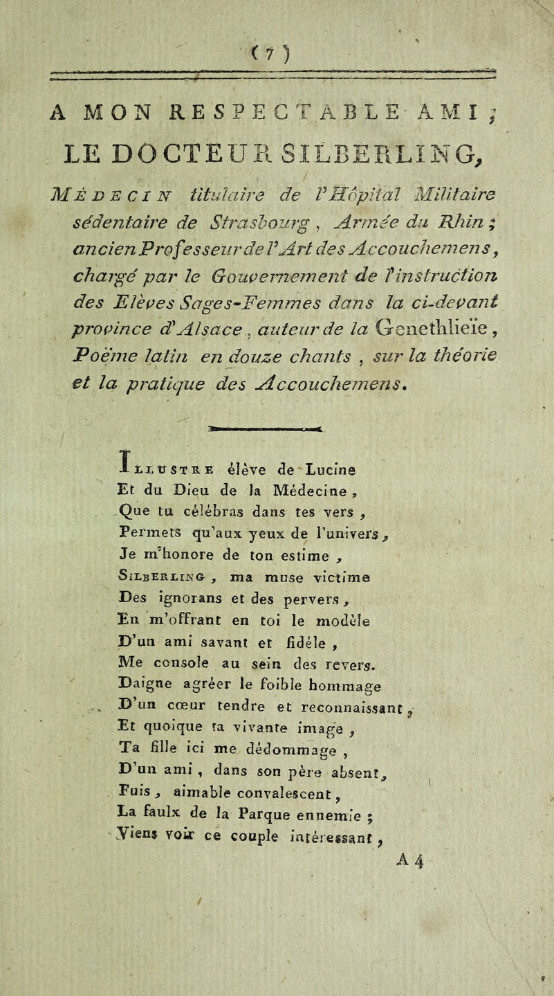 --—- — — mtrn — — ■— - — —'■ A MON RESPECTABLE AMI j LE DOCTEUR SILBERLING, Médecin titulaire de VHôpital Militaire sédentaire de Strasbourg , Armée du Rhin ; ancien Professeur de V Art des Accouchemens, chargé par le Gouvernement de T instruction des Elèves Sages-Femmes dans la ci-devant province d'Alsace, auteur de la Genetlilieïe , Poème latin en douze chants , sur la théorie et la pratique des Accouchemens. ïtLtrsTRE élève de Lucine Et du Dieu de la Médecine , .Que tu célébras dans tes vers , Permets qu’aux yeux de l’univers * Je m'honore de ton estime , Silberling * ma muse victime Des ignorans et des pervers , En m’offrant en toi le modèle D’un ami savant et fidèle , Me console au sein des revers. Daigne agréer le foibîe hommage D un cœur tendre et reconnaissant ? Et quoique ta vivante image 5 Ta Hile ici me dédommage , D’un ami , dans son père absent^ Fuis , aimable convalescent, La faulx de la Parque ennemie ; Tiens voir ce couple intéressant, A 4