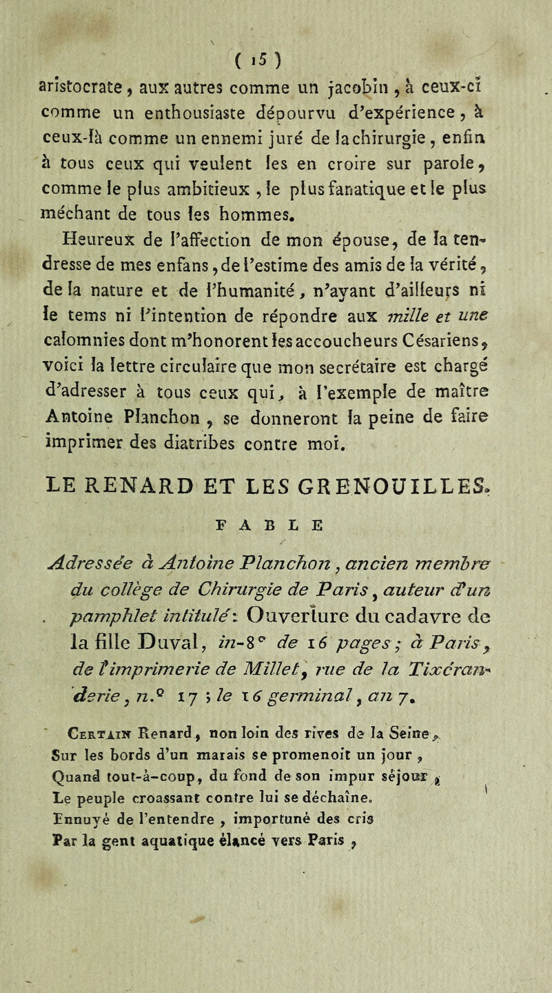 aristocrate , aux autres comme un jacobin , a ceux-ci comme un enthousiaste dépourvu d'expérience , k ceux-là comme un ennemi juré de la chirurgie , enfin k tous ceux qui veulent les en croire sur parole, comme le plus ambitieux , le plus fanatique et le plus méchant de tous les hommes. Heureux de l'affection de mon épouse, de la ten- dresse de mes enfans, de l'estime des amis de la vérité, de la nature et de l'humanité, n'avant d'ailleurs ni le tems ni l'intention de répondre aux mille et une calomnies dont m'honorent les accoucheurs Césariens, voici la lettre circulaire que mon secrétaire est chargé d'adresser à tous ceux qui, à l’exemple de maître Antoine Pîanchon , se donneront la peine de faire imprimer des diatribes contre moi. LE RENARD ET LES GRENOUILLES, FABLE Adressée à Antoine Planchon, ancien membre du collège de Chirurgie de Paris, auteur cCun pamphlet intitulé : Ouverture du cadavre de la fille Duval, in-8° de 16 pages ; à Paris, de timprimerie de Millety rue de la Tixéran* derie 3 n.Q 17 \ le 16 germinal, an 7. Certain Renard, non loin des rires de la Seine ^ Sur les bords d’un marais se promenoir un jour ? Quand tout-à-coup , du fond de son impur séjour? É Le peuple croassant contre lui se déchaîne» Ennuyé de l’entendre , importuné des cris Par la gent aquatique élancé yers Paris ?
