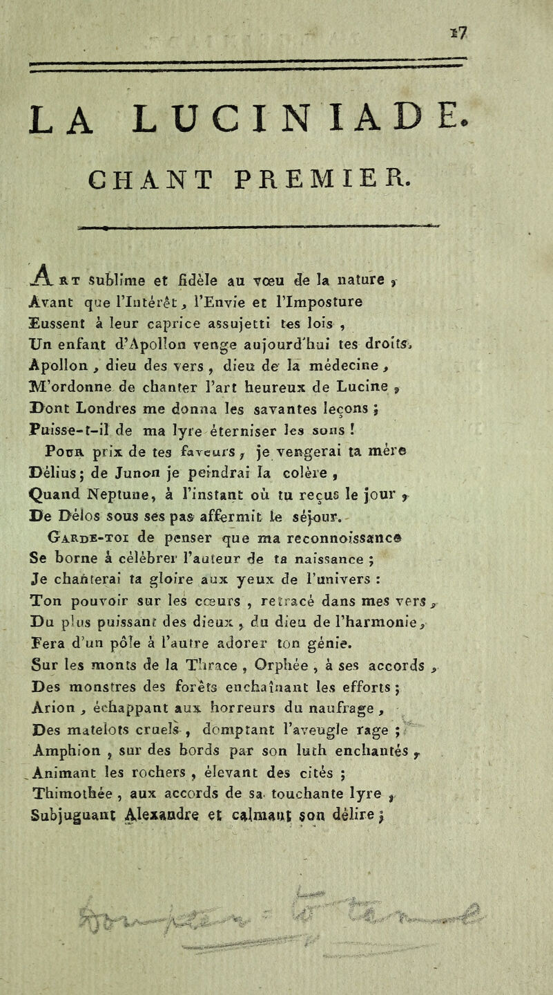 LA LUCINIA D CHANT PREMIER. «Art sublime et fidèle au -vœu de la nature * Avant que l’Intérêt j l’Envie et l’Imposture Eussent à leur caprice assujetti tes lois , Un enfant d’Apollon venge aujourd'hui tes droite Apollon , dieu des vers , dieu de la médecine , M’ordonne de chanter Fart heureux de Lucine s Dont Londres me donna les savantes leçons ; Fuisse-1—il de ma lyre éterniser les sons ! Pour prix de tes faveurs f je vengerai ta mér© DéliuS; de Junon je peindrai la colère , Quand Neptune, k l’instant où tu reçus le jour f De Délos sous ses pas affermit te séjour. Garde-toi de penser que ma reconnoissanc© Se borne à célébrer Fauteur de ta naissance ; Je chanterai ta gloire aux yeux de l’univers : Ton pouvoir sur les cœurs , retracé dans mes vers Du pl us puissant des dieux , du dieu de l’harmonie^ Fera d’un pôle à l’auîre adorer ton génie. Sur les monts de la Thrace , Orphée , à ses accords Des monstres des forêts enchaînant les efforts; Àrion , échappant aux horreurs du naufrage , Des matelots cruels , domptant l’aveugle rage ; Àmphion , sur des bords par son luth enchantés r Animant les rochers , élevant des cités ; Thimotbée , aux accords de sa touchante lyre , Subjuguant Alexandre et calmant «on délire \