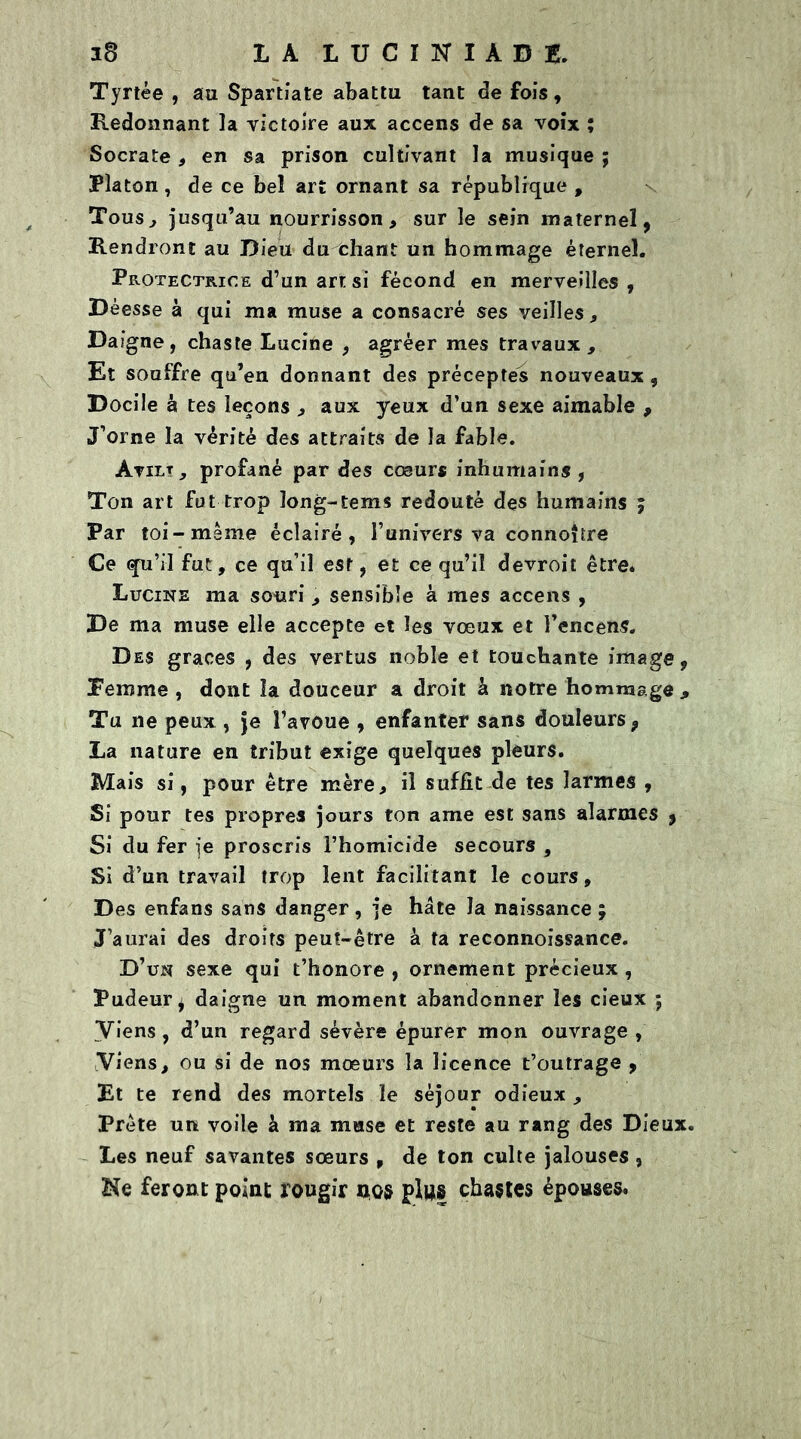 38 LA LUCITUABB. Tyrtée , au Spartiate abattu tant de fois , Redonnant la victoire aux accens de sa voix ; Socrate , en sa prison cultivant la musique ; Platon, de ce bel art ornant sa république , Tous, jusqu’au nourrisson, sur le sein maternel, Rendront au Dieu du chant un hommage éternel. Protectrice d’un art si fécond en merveilles , Déesse à qui ma muse a consacré ses veilles, Daigne, chaste Lucine , agréer mes travaux. Et souffre qu’en donnant des préceptes nouveaux , Docile à tes leçons , aux yeux d’un sexe aimable , J’orne la vérité des attraits de la fable. Àvirt, profané par des cœur* inhumains , Ton art fut trop ïong-tems redouté des humains ; Par toi-même éclairé, l’univers va connoître Ce qu’il fut, ce qu’il est, et ce qu’il devroit être. Lucine ma souri , sensible à mes accens , De ma muse elle accepte et les vœux et l’encens. Des grâces , des vertus noble et touchante image, femme , dont la douceur a droit à notre hommage , Tu ne peux , je l’avoue , enfanter sans douleurs, La nature en tribut exige quelques pleurs. Mais si, pour être mère, il suffit de tes larmes , Si pour tes propres jours ton ame est sans alarmes , Si du fer je proscris l’homicide secours , Si d’un travail trop lent facilitant le cours. Des enfans sans danger , je hâte la naissance ; J’aurai des droits peut-être à ta reconnoissance. D’un sexe qui t’honore , ornement précieux , Pudeur^ daigne un moment abandonner les cieux ; Viens, d’un regard sévère épurer mon ouvrage , Viens, ou si de nos mœurs la licence t’outrage , Et te rend des mortels le séjour odieux , Prête un voile à ma muse et reste au rang des Dieux. Les neuf savantes sœurs , de ton culte jalouses , Ne feront point rougir Bios plus chastes épouses.