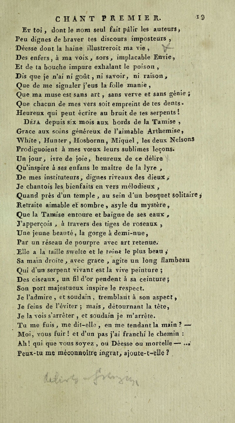 Et toi, dont le nom seul fait pâlir les auteurs, Peu dignes de braver tes discours imposteurs , Déesse dont la haine illustreroit ma vie , Des enfers, à ma voix, sors, implacable Envie, Et de ta bouche impure exhalant le poison , Dis que je n’ai ni goût, ni savoir, ni raison. Que de me signaler j’eus la folle manie, Que ma muse est sans art, sans verve et sans génie ; Que chacun de mes vers soit empreint de tes dents» Heureux qui peut écrire au bruit de tes serpents! Déjà depuis six mois aux bords de la Tamise , Grâce aux soins généreux de l’aimable Arthemise, White , Hun ter , Hosbornn, Miquel , les deux NelsonS Prodiguoient à mes voeux leurs sublimes leçons» Un jour, ivre de joie, heureux de ce délire Qu’inspire à ses enfans le maître de la lyre , De mes instituteurs, dignes riveaux des dieux. Je chantois les bienfaits en vers mélodieux , Quand près d’un temple , au sein d'un bosquet Solitaire j Retraite aimable ef sombre, asyle du mystère. Que la Tamise entoure et baigne de ses eaux , J’apperçois , à travers des tiges de roseaux 5 Une jeune beauté, la gorge à demi-nue, Par un réseau de pourpre avec art retenue* Elle a la taille swelte et le teint le plus beau Sa main droite,_avec grâce , agite un long flambeau Qui d’un serpent vivant est la vive peinture ; Des ciseaux, un fil d’or pendent à sa ceinture. Son port majestueux inspire le respect. Je l’admire, et soudain, tremblant à son aspect, Je feins de l’éviter ; mais, détournant la tète, Je la vois s’arrêter , et soudain je m’arrête. Tu me fuis, me dit-elle , en me tendant la main? —• Moi, vous fuir! et d’un pas j’ai franchi le chemin : Àh ! qui que vous soyez , ou Déesse ou mortelle —» ..* Peux-tu me mécoruioître ingrat, ajoute-t-elle ? <