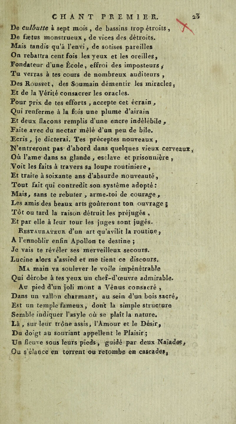 De culbutte a sept mois , de bassins trop étroits , De faetus monstrueux, de vices des détroits. Mais tandis qu’a l’envi, de sotises pareilles On rebattra cent fois les yeux et les oreilles, Fondateur d’une École, effroi des imposteurs ^ Tu verras à tes cours de nombreux auditeurs , Des Rousset, des Soumain démentir les miracles s Et de la Vérité consacrer les oracles. Pour prix de tes efforts , accepte cet écrain , Qui renferme à la fois une plume d’airain Et deux flacons remplis d’une encre indélébile y Faite avec du nectar mêlé d’un peu de bile. Ecris, je dicterai. Tes préceptes nouveaux , N’entreront pas d’abord dans quelques vieux cerveaux Où V ame dans sa glande , esclave et prisonnière , Voit les faits à travers Sa loupe routinière , Et traite à soixante ans d’absurde nouveauté, Tout fait qui contredit son système adopté : Mais, sans te rebuter , arme-toi de courage. Les amis des beaux arts goûteront ton ouvrage 5 Tôt ou tard la raison détruit les préjugés , Et par elle à leur tour les juges sont jugés. Restaurateur d’un art qu’avilit la routine, À l’ennoblir enfin Apollon te destine ; Je vais te révéler ses merveilleux secours. Lucine alors s’assied et me tient ce discours. Ma main va soulever le voile impénétrable Qui dérobe à tes yeux un chef-d’œuvre admirable. Au pied d’un joli mont a Vénus consacré , Dans un vallon charmant, au sein d’un bois sacré* Est un temple fameux, dont la simple structure Semble indiquer l’asyle où se plaît la nature. Là , sur leur trône assis, l’Amour et le Désir, Du doigt au souriant appellent le Plaisir ; Un fleuve sous leurs pieds , guidé par deux Naïades* Ou s’élance en torrent ou retombe en cascades,
