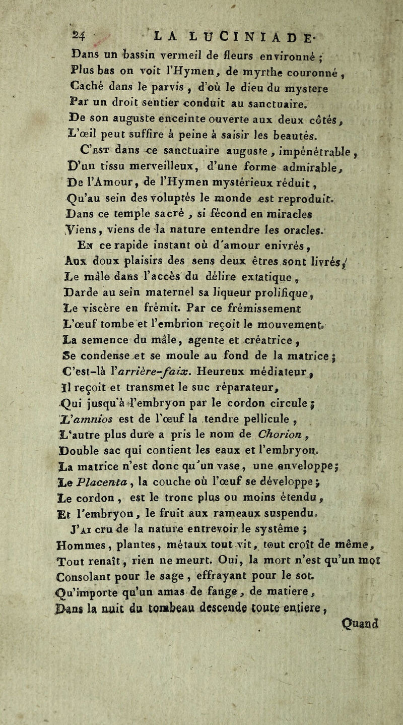 H LA LUCINIADE- Dans un bassin vermeil de fleurs environné ; Plus bas on voit l’Hymen, de myrrhe couronné, Cache dans le parvis , d où le dieu du mysfere Par un droit sentier conduit au sanctuaire. De son auguste enceinte ouverte aux deux côtés. L’œil peut suffire à peine à saisir les beautés. C’est dans ce sanctuaire auguste , impénétrable , D’un tissu merveilleux, d’une forme admirable. De l’Amour, de l’Hymen mystérieux réduit, Qu’au sein des voluptés le monde est reproduit. Dans ce temple sacré , si fécond en miracles .Viens, viens de la nature entendre les oracles. En ce rapide instant où d'amour enivrés, Aux doux plaisirs des sens deux êtres sont livrést‘ Le mâle dans l’accès du délire extatique, Darde au sein maternel sa liqueur prolifique , Le viscère en frémit. Par ce frémissement L’œuf tombe et l’embrion reçoit le mouvement, La semence du mâle, agente et créatrice, Se condense et se moule au fond de la matrice $ C’est-là Xarrière-faix. Heureux médiateur , Il reçoit et transmet le suc réparateur. Qui jusqu'à l’embryon par le cordon circule % JSamnios est de l’œuf la tendre pellicule , Lsautre plus dure a pris le nom de Chorion ? Double sac qui contient les eaux et l’embryon, La matrice n’est donc qu'un vase, une enveloppe $ Le Placenta, la couche où l’œuf se développe j Le cordon , est le tronc plus ou moins étendu, Et l'embryon, le fruit aux rameaux suspendu. J’ai cru de la nature entrevoir le système ; Hommes, plantes, métaux tout vit, tout croît de même. Tout renaît, rien ne meurt. Oui, la mort n’est qu’un mpî Consolant pour le sage , effrayant pour le sot. Qu’importe qu’un amas de fange , de matière, J>ans la nuit du tombeau descende toute entière, Quand