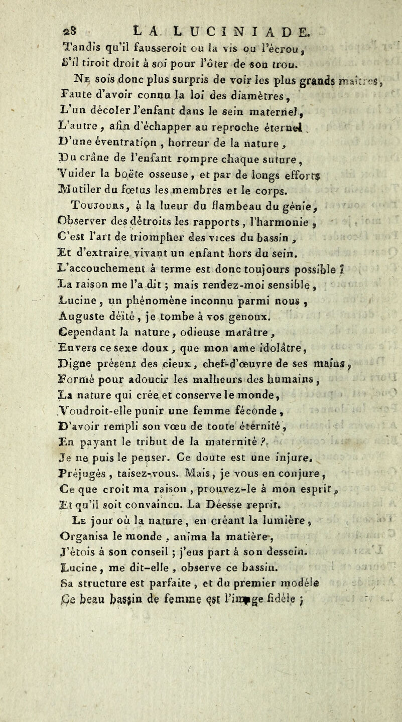 Tandis qu’il fausseroit ou la vis ou l’écrou, S’il tiroit droit à soi pour l’dîer de sou trou. Ne sois donc plus surpris de voir les plus grands ma Faute d’avoir connu la loi des diamètres, L un décolerl’enfant dans le sein maternel, L’autre , alin d’échapper au reproche éternel D’une êventratfpn , horreur de la nature , Du crâne de l’enfant rompre chaque suture, 'Vuider la boëte osseuse, et par de longs effort$ Mutiler du fœtus les membres et le corps. Toujours, à la lueur du flambeau du génie. Observer des détroits les rapports , l’harmonie , C’est l’art de triompher des vices du bassin , Et d’extraire vivant un enfant hors du sein. L’accouchement à terme est donc toujours possible ? La raison me l’a dit ; mais rendez-moi sensible , Lucine , un phénomène inconnu parmi nous , Auguste dé’itè, je tombe à vos genoux. Cependant la nature, odieuse marâtre, Envers ce sexe doux, que mon ame idolâtre, Digne présent des pieux, chef-d’œuvre de ses mains, Formé pour adoucir les malheurs des humains, La nature qui crée et conserve le monde, ,Voudroit~elIe punir une femme féconde, B’ avoir rempli son vœu de toute éternité, En payant le tribut de la maternité? Je ne puis le penser. Ce doute est une injure. Préjugés , taisez-vous. Mais, je vous en conjure, Ce que croit ma raison , prouvez-le à mon esprit 9 Et qu’il soit convaincu. La Déesse reprit. Le jour où la nature, en créant la lumière, Organisa le monde , anima la matière-, J’étois à son conseil ; j’eus part à son dessein. Lucine, me dit-elle , observe ce bassin. Sa structure est parfaite , et du premier modelé ,0e beau basÿin de femme çst l’image fidèle }