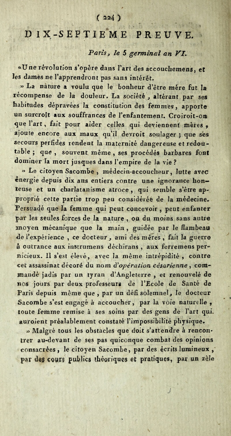 ‘ . I DIX-SEPTIEME PREUVE. Pans y le 5 germinal an VI. «Une révolution s’opère dans l’art des accouchemens, et les dames ne l’apprendront pas sans intérêt. » La nature a voulu que le bonheur d’être mère fut la recompense de la douleur. La société } altérant par ses habitudes dépravées la constitution des femmes, apporte un surcroît aux souffrances de l’enfantement. Croiroit-on ^ue l’art * fait pour aider celles qui deviennent mères 9 ajoute encore aux maux qu’il devroit soulager ; que ses secours perfides rendent la maternité dangereuse et redou- table ; que , souvent même , ses procédés barbares font dominer la mort jusques dans l’empire de la vie ? » Le citoyen Sacombe , médecin-accoucheur, lutte avec énergie depuis dix ans entiers contre une ignorance hon- teuse et un charlatanisme atroce , qui semble s’être ap- proprié cette partie trop peu considéréé de la médecine. Persuadé que la femme qui peut concevoir , peut enfanter par les seules forces de la nature , ou du moins sans autre moyen mécanique que la main , guidée par le flambeau de l'expérience , ce docteur., ami des mères , fait la guerre à outrance aux instrumens dèchirans , aux ferremens per- nicieux. Il s’est élevé, avec la même intrépidité , contre cet assassinat décoré du nom d'opération césarienne , com- mandé jadis par un tyran d’Angleterre , et renouvelé de nos jours par deux professeurs de l’Ecole de Santé de Paris depuis même que , par un défi solemneî., le docteur Sacombe s’est engagé à accoucher, par la voie naturelle 9 toute femme remise à ses soins par des gens de l’art qui, auroient préalablement constaté l’impossibilité physique. » Malgré tous les obstacles que doit s’attendre à rencon* trer au-devant de ses pas quiconque combat des opinions consacrées , le citoyen Sacombe, par des écrits lumineux , par des cours publics théoriques et pratiques, par un zèle