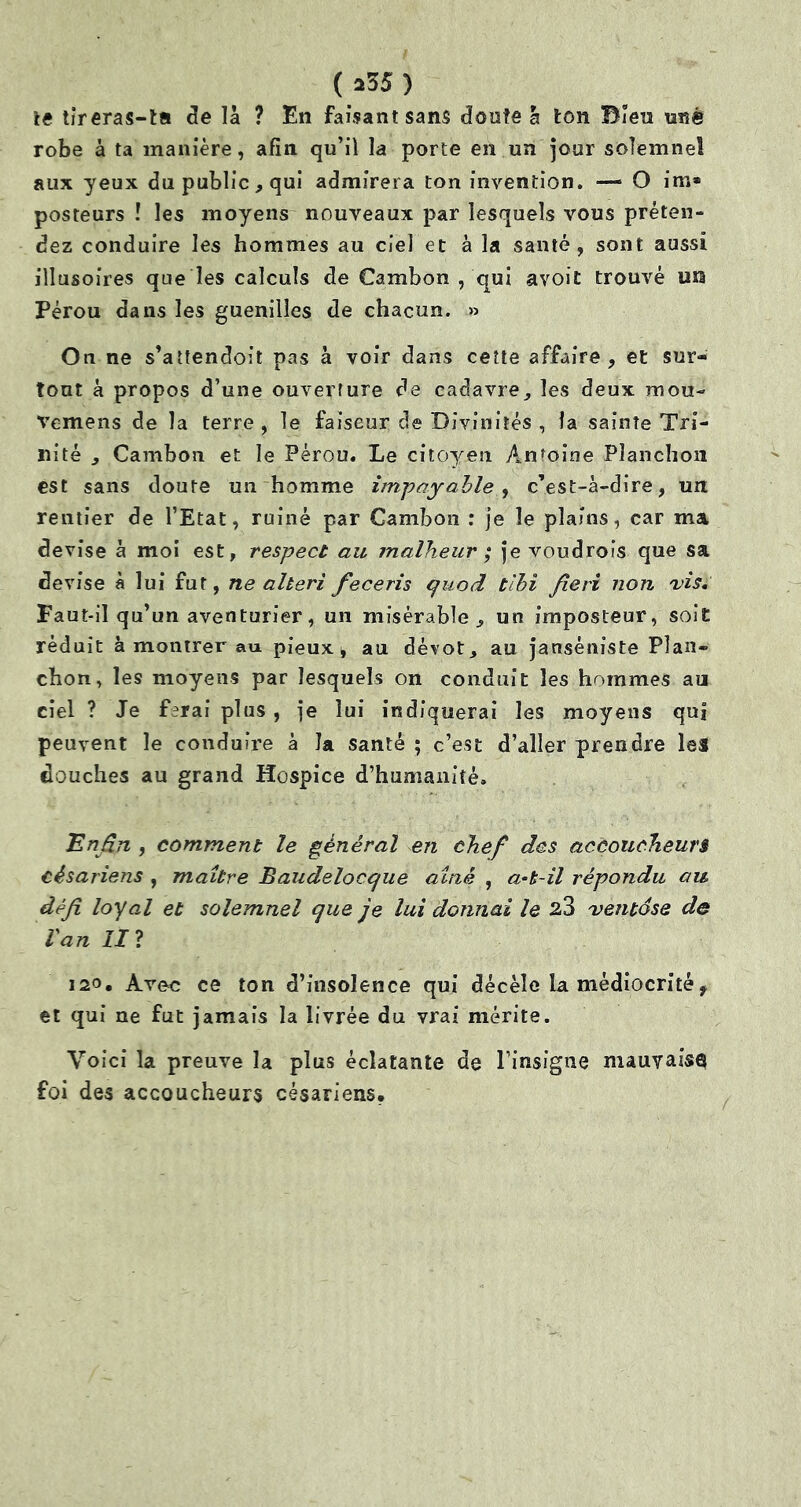 te tireras-ta de là ? En faisant sans doute à ton Bien une robe à ta manière, afin qu’il la porte en un jour solemnel aux yeux du public, qui admirera ton invention. — O im* posteurs ! les moyens nouveaux par lesquels vous préten- dez conduire les hommes au ciel et à la santé, sont aussi illusoires que les calculs de Cambon , qui avoit trouvé un Pérou dans les guenilles de chacun. » On ne s’attendoit pas à voir dans cette affaire, et sur- tout à propos d’une ouverture de cadavre, les deux mou- Vemens de la terre , le faiseur de Divinités , fa sainte Tri- nité , Cambon et le Pérou. Le citoyen Antoine Planchoii est sans doute un homme impayable , c’est-à-dire, un rentier de l’Etat, ruiné par Cambon : je le plains, car ma devise à moi est, respect au malheur ; je voudrois que sa devise à lui fut, ne alteri feceris quod tlbi fie ri non 'vis. Faut-il qu’un aventurier, un misérable, un imposteur, soit réduit à montrer au pieux, au dévot, au janséniste Plan- chon, les moyens par lesquels on conduit les hommes au ciel ? Je ferai plus , je lui indiquerai les moyens qui peuvent le conduire à la santé ; c’est d’aller prendre les douches au grand Hospice d’humanité. .Enfin , comment le général en chefi des accoucheurs césariens , maître Baudelocque aîné , a-k-il répondu au défi loyal et solemnel que je lui donnai le 23 ventôse de l'an II? 120. Avec ce ton d’insolence qui décèle la médiocrité, et qui ne fut jamais la livrée du vrai mérite. Voici la preuve la plus éclatante de l’insigne mauvaise foi des accoucheurs césariens.