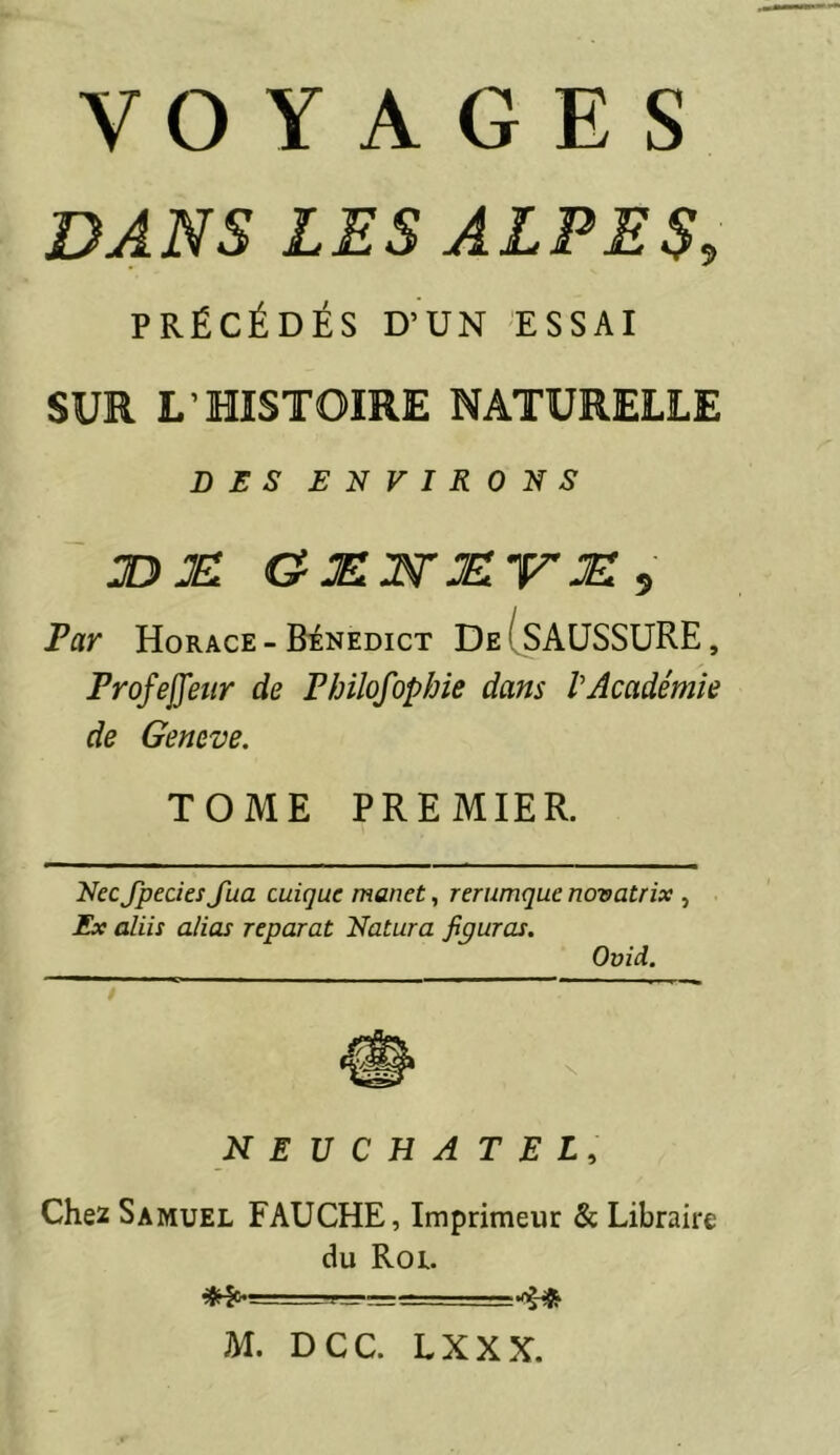 DANS LES ALPES, PRÉCÉDÉS D’UN 'ESSAI SUR L’HISTOIRE NATURELLE DES ENVIRONS JDJEl Par Horace-Bénedict De(SAUSSURE, Profejfetir de Philofophie dans VAcadémie de Geneve. TOME PREMIER. NecJpecies Jua cuique manet, rerumque novatrix , Ex aliis alias reparut Natura figuras. Ovîd. NEUCHATEL, Chez Samuel FAUCHE, Imprimeur & Libraire du Roi. M. DCC. LXXX.