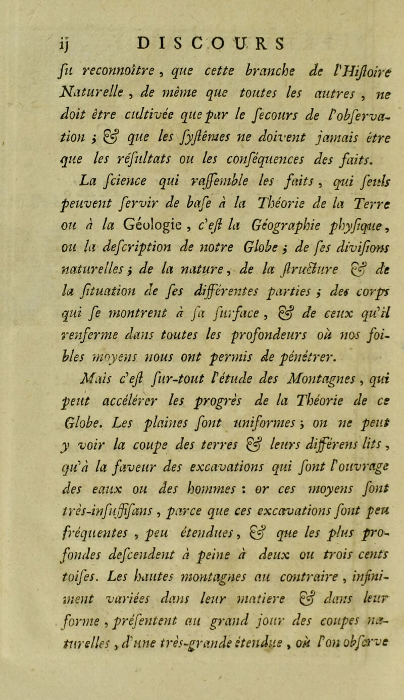 fit reconnoître , que cette branche de l'HiJîoire Naturelle , de même que toutes les autres , ne doit être cultivée que par le fecours de Pobferva- tion i ^ que les fyjlêmes ne doivent jamais être que les réfultats ou les conféquences des faits. La fcience qui rajfemhle les faits, qui feitls peuvent fervir de bafe à la Théorie de la Terre ou à la Géologie , c'eji la Géographie phyfique, ou la defcription de notre Globe ,• de fes divifions naturelles i de la nature de la Jlrit&ure ^ de la fttuation de fes differentes parties ,• des corps qui fe montrent à fa furface , ^ de ceux qu'il renferme dans toutes les profondeurs ou nos fai- bles moyens mus ont permis de pénétrer. Nais c'ejl fur-tout l'étude des Montagnes, qui peut accélérer les progrès de la Théorie de ce Globe. Les plaines font uniformes j on ne peut y voir la coupe des terres ^ leurs différens lits, qu'à la faveur des excavations qui font P ouvrage des eaux ou des hommes ; or ces moyens font très-infujffans , parce que ces excavations font peu fréquentes , peu étendues, que les plus pro- fondes defcendent à peine à deux ou tj'ois cents toifes. Les hautes montagnes au contraire, infni- ment variées dans leur ■matière ^ dans leur forme , préfentent au grand jour des coupes na- turelles , d'une très-grande étendue , où Pou obfa've