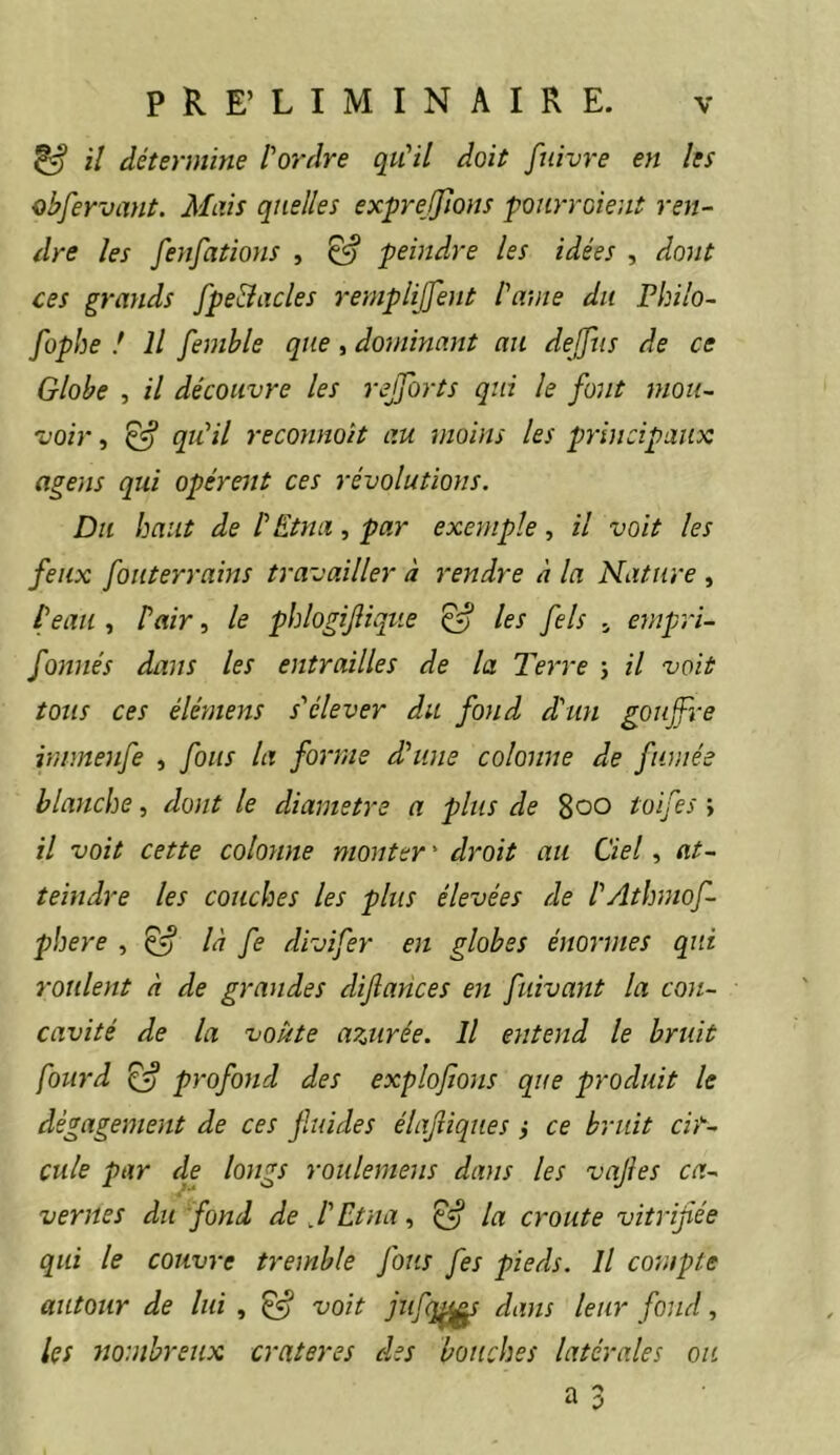 ^ il détermine [‘ordre qu'il doit fuivre en les obfervant. Mais quelles exprefflons pourraient ren- dre les fenfations , ^ peindre les idées , dont ces grands [pelades remplijjent [ame du Philo- fophe ! Il femhle que, dominant au dejftis de ce Globe , il découvre les rejjorts qui le font mou- voir, ^ qu'il reconnoit au moins les principaux agens qui opèrent ces révolutions. Du haut de [Etna, par exemple, il voit les feux fouterrains travailler à rendre à la Nature , [eau , [air, le phlogijliqtie ^ les fels ^ empri- fonnés dans les entrailles de la Terre j il voit tous ces élémens s'élever du fond d'un goujfre immenfe , fous la forme d'une colonne de fanée blanche, dont le diamètre a plus de 8oo toifes \ il voit cette colonne monter ' droit au Ciel, at- teindre les couches les plus élevées de [Athniof- pbere , ^ là fe divifer en globes énormes qui roulent à de grandes difances en fuivant la con- cavité de la voûte arjirée. Il entend le bruit fourd ^ profond des explofions que produit le dégagement de ces fuides élajîiques i ce bruit cir- cule par de longs roulemens dans les vajies ca- vernes du fond de J'Etna., ^ la croûte vitrifiée qui le couvre tremble fous fes pieds. Il compte autour de lui , ^ voit jufq^ dans leur fond, les tiombreux cratères des bouches latérales ou