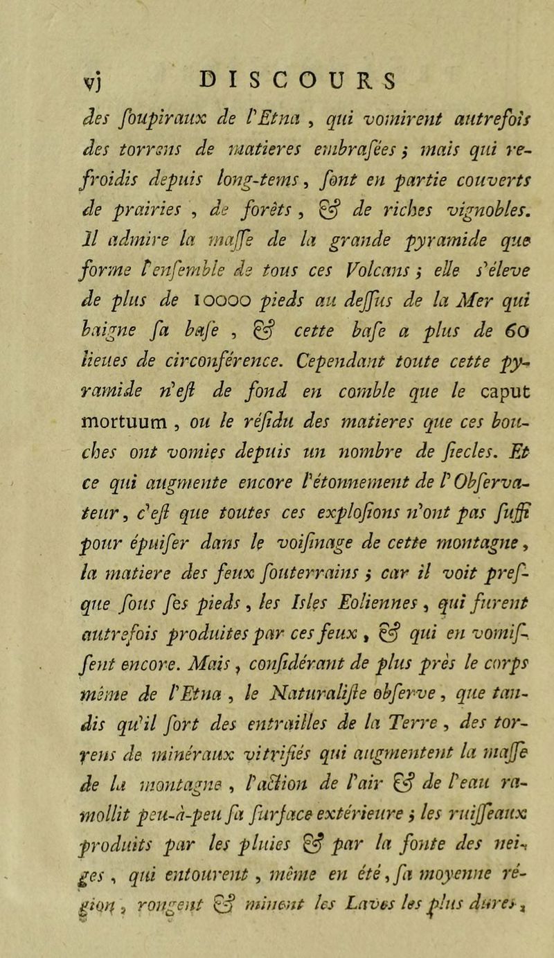 âes foupîraux de l'Etna , qui vomirent autrefois des torrsns de matières emhrafées ,* mais qui re- froidis depuis long-tems ^ font en partie couverts de prairies , de forêts , ^ de riches vignobles. Il admire la majfe de la grande pyramide que forme tenfemhle de tous ces Volcans i elle s'élève de plus de i oooo pieds au dejfus de la Mer qui baigne fa bafe , ^ cette bafe a plus de 60 lieues de circonférence. Cependant toute cette py- ramide n’ef de fond en comble que le caput mortuum , oii le réjidii des matières que ces bou- ches ont vomies depuis un nombre de fiecles. Et ce qui augmente encore l'étonnement de V Obferva- teiir, c'eji que toutes ces explofions n'ont pas fuffi pour épuifer dans le voifinage de cette montagne-, la matière des feux fouterrains j car il voit pref- qiie fous fes pieds , les Isles Eoliennes , qui furent autrefois produites par ces feux , ^ qui en vornif- fent encore. Mais, confidérant de plus près le corps même de l'Etna , le Naturalife obferve, que tan- dis qu'il fort des entrailles de la Terre, des tor- Xe)is de minéraux vitrifiés qui augmentent la majfe de la montagne , l'aUion de l'air de Peau ra- mollit peii-à-peu fa furjace extérieure} les ruijfeaux produits par les pluies ^ par la fonte des nei-, ges , qui entourent, même est été, fa moyenne ré- gioit i rongent ^ minent les Laves les plus dures ^