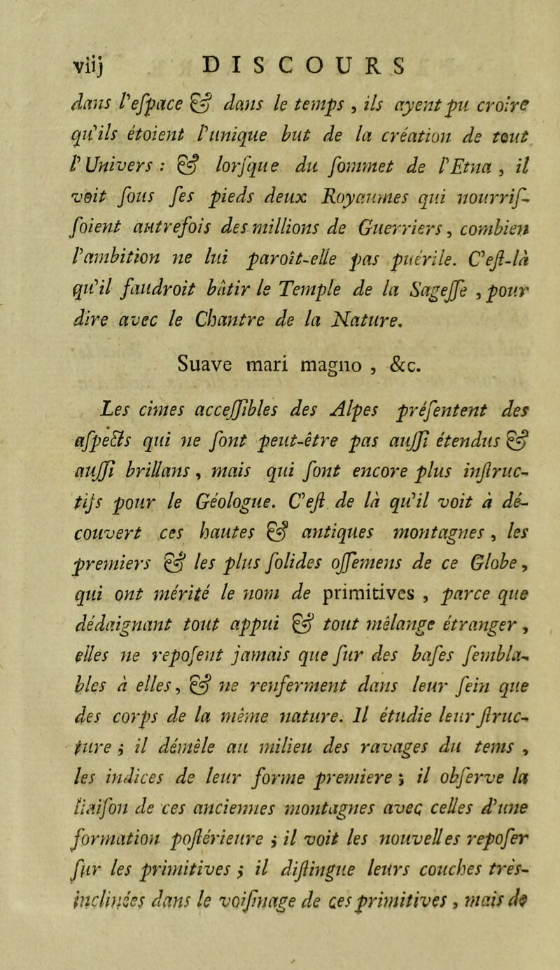 dans l'*efface ^ dans le temps , ils ayent pu crolrs qu'ils étaient l'unique but de la création de tant l'Univers: ^ lorfque du fommet de l'Etna, il vsit fous fes pieds deux Royaumes qui nourrif- foient autrefois de s millions de Guerriers, combien l'ambitioyi ne lui paroit~elle pas puérile. C'ejî-là qu'il faiidroit bâtir le Temple de la Sagejfe , pour dire avec le Chantre de la Nature. Suave mari magno , &c. Les cimes accejfibles des Alpes préfentent des afpe&s qui ne font peut-être pas aujji étendus ^ aujfi briüans, mais qui font encore plus injlruc~ tijs pour le Géologue. C'eji de là qu'il voit à dé- couvert ces hautes ^ antiques montagnes, les premiers ^ les plus folides ojfemens de ce Globe, qui ont mérité le nom de primitives , parce que dédaignant tout appui ^ tout mélange étranger, elles ne repofent jamais que fur des bafes fembla- biés à elles, ^ ne renferment dans leur fein que des corps de la même nature. Il étudie leur fruc- ture j il démêle au milieu des ravages du tems , les indices de leur forme première j il obferve la liaifon de ces anciennes montagnes avec celles d'une formation poflérieure i il voit les noiivelles repofer fur les primitives ,* il difingue leurs couches très- Inclinées dans le voifmage de ces primitives, tnaisdf