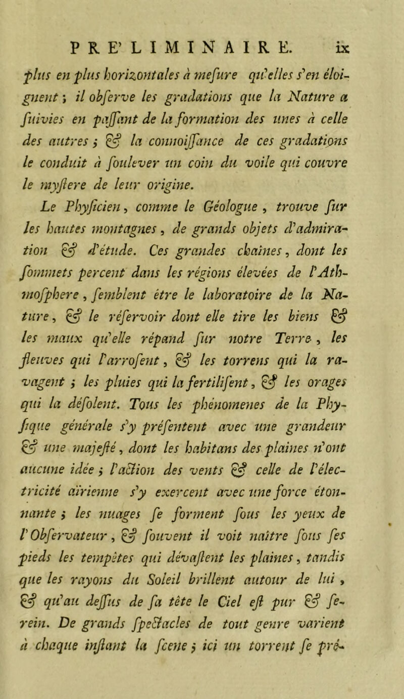 p/us en plus horizontales à mefure qu'elles s'en éloi- gnent ; il ohferve les gradations que la Nature a fuivies eyi pajfant de la formation des unes à celle des autres i ^ la connoijfance de ces gradations le conduit à foulever un coin du voile qui couvre le myjîere de leur origine. Le Fhyficien, comme le Géologue , trouve fur les hautes montagnes, de grands objets d'admira- tion ^ d'étude. Ces grandes chaînes, dont les fommets percent dans les régions élevées de l'Ath- mofphere, femblent être le laboratoire de la Na- ture , ^ le réfervoir dont elle tire les biens ^ les maux qu'elle répand fur notre Terre-, les fleuves qui Parrofent, ^ les torrens qui la ra- vagent i les pluies qui la fertilifent, ^ les orages qui la défolent. Tous les phénomènes de la Phy- fique générale s'y préfentent avec une grandeur ^ une majejié, dont les habitans des plaines n'ont aucune idée ,• l'a&ion des vents ^ celle de l'élec- tricité aïrienne s'y exercent avec une force éton- nante i les nuages fe forment fous les yeux de r Obfervateur, ^ foiivent il voit naître fous fes pieds les tempêtes qui dévafent les plaines, tandis que les rayons du Soleil brillent autour de lui , ^ qu'au dejfus de fa tête le Ciel ejl pur fe- rein. De grands fpe&acles de tout genre varient à chaque infant la fcene j ici tin torrent fe pré-