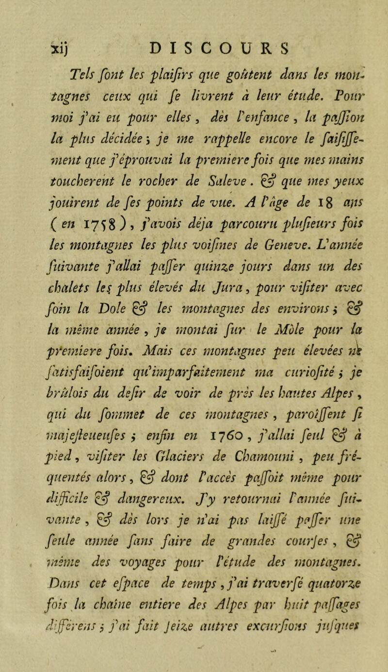 Tels font les plaifirs que goûtent dans les mo)u tagnes ceux qui fe livrent à leur étude. Four moi fai eu pour elles , dès l'enfance , la pafjion la plus décidée j je me rappelle encore le faifijfe- suent que f éprouvai la première fois que mes mains touchèrent le rocher de Saleve. ^ que mes yeux jouirent de fes points de vue. A l'âge de ans (en 1758 } > favois déjà parcouru plufteurs fois les montagnes les plus voifines de Geneve. L'année fuivante f allai pajfer quinze jours dans un des chalets les, plus élevés du Jura, pour vif ter avec fohi la Dole ^ les montagnes des environs ÿ ^ la même année , je montai fur le Mole pour la pŸemiere fois. Mais ces montagnes peu élevées wir J'atisfiifoient qiC imparfaitement ma curiofté ,• je brûlais du defir de voir de près les hautes Alpes , qui du fommet de ces montagnes , paroijfent fi majejleueiifes i enfin en 1760, f allai feul ^ à pied, vifiter les Glaciers de Chamouni, peu fré~ quentés alors, ^ dojît l'accès pajfoit même pour difficile ^ dangereux. J'y retournai Cannée fui- vante , ^ dès lors je n'ai pas laiffé pajfer une feule année fans faire de grandes courjes , ^ même des voyages pour l'étude des nmitagnes. Dans cet efpace de temps , fai traverfé quatorze fois la chaîne entière des Alpes par huit pajfages dijférens} j'ai fait Jeize autres excurfi.oits juj'ques