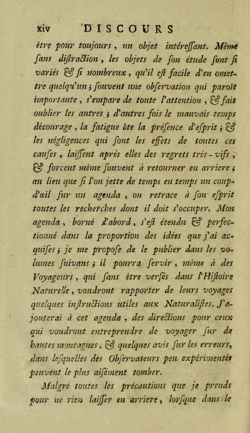 être pour toujours , tin objet întêrejfant. Même fans dijîra&ion , les objets de [on étude font fi variés ^ fi nombreux , quHl ejl facile d'en omet- tre quelqu'un j fouvent une obfervation qui paroît importante , s'empare de toute l'attention , ^ fait oublier les autres } d'autres fois le mauvais temps décourage , la fatigue bte la préfence d'efprit ,* £5* les négligences qui font les effets de toutes ces caufes , laiffent après elles des regrets très - vifs , forceyit même fouvent à retourner en arriéré i au lieu que fi Ion jette de temps en temps un coup-* d'œil fur un agenda , on retrace à fon efprit toutes les recherches dont il doit s'occuper. Mon agenda , borné d'abord, s'ejl étendu ^ perfec- tionné dans la proportion des idées que j'ai ac-^ qiiij'es f je me propofe de le publier dans les vo- lumes fuivans} il pourra fervir , même à des Voyageurs, qui fans être verfés dans l'HiJîoire Naturelle, voudront rapporter de leurs voyages quelques injlru&ions utiles aux Naturalijles. J'a- jouterai à cet agenda , des dire&ions pour ceux qui voudront entreprendre de voyager fur de hantes montagnes, ^ quelques avis fur les erreurs, dans lefquelles des Obfervateurs peu expérimentés peiLvent le plus aifément tomber. Malgré toutes les précautions que je prends pour ne rien laijfer en arriéré, lorfque dans le