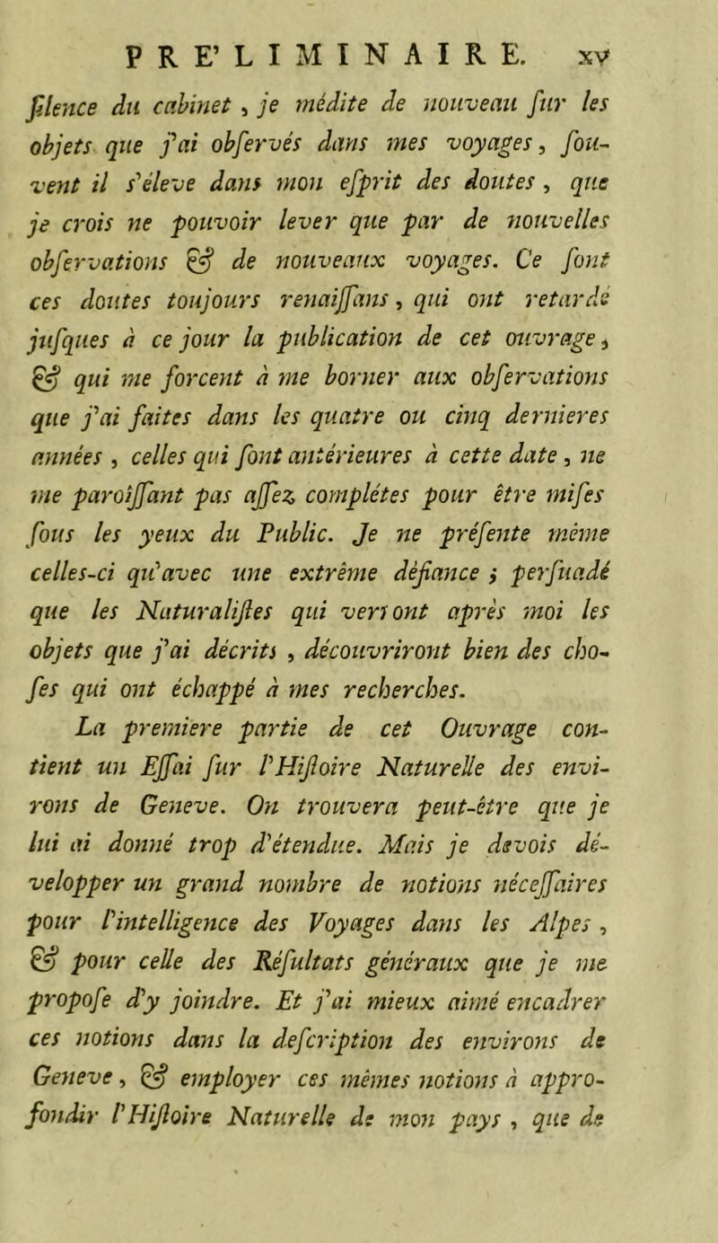 fJence du cabinet , je médite de nouveau fur les objets que fai obfervés dans mes voyages, fou- vent il s'élève dans mon efprit des doutes , que je crois ne pouvoir lever que par de nouvelles obfervations ^ de nouveaux voyages. Ce font ces doutes toujours renaiffans, qui ont retarde jufques à ce jour la publication de cet ouvrage^ ^ qui me forcent à me borner aux obfervations que fai faites dans les quatre ou cinq dernieres années , celles qui font antérieures à cette date, ne me paroiffant pas ajfez complètes pour être mifes fous les yeux du Public. Je ne préfente même celles-ci qu'avec une extrême défiance ,* perfuadé que les Naturalijles qui veriont après moi les objets que fai décrits , découvriront bien des cho- fes qui ont échappé à mes recherches. La première partie de cet Ouvrage con- tient un EJfai fur l'HiJloire Naturelle des envi- rons de Geneve. On trouvera peut-être que je lui ai donné trop d'étendue. Mais je dsvois dé- velopper un grand nombre de yiotions néceffaires pour l'intelligence des Voyages dans les Alpes, & pour celle des Réfultats généraux que je me propofe d'y joindre. Et fai mieux aimé encadrer ces notions dans la defcription des environs de Geneve, ^ employer ces mêmes notions à appro- fondir l'HiJloire Naturelle de mon pays , que de