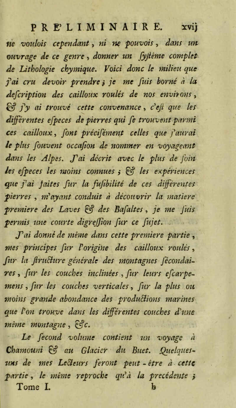 ne voulois cependant, 7ii ne pouvais, dans un ouvrage de ce genre » donner un fyjiême complet de Lithologie chymique. Voici donc le milieu que j'ai cru devoir prendre p je me fuis borné à la defadption des cailloux roulés de nos environs, ^ j'y ai trouvé cette convenance, c'eji que les differentes efpeces de pierres qui fe trouvent parmi ces cailloux^ font précifément celles que faurai le plus fouvent occafion de nommer en voyageant dans les Alpes. J'ai décrit avec le plus de foin les efpeces les moins connues ,• ^ les expériences que fai jaites fur la fufbilité de ces differentes pierres , ayant conduit à découvrir la matière première des Laves ^ des Bafaltes, je me Juis permis une courte digreffion fur ce fujet. J'ai donné de même dans cette première partie , mes principes fur P origine des cailloux roulés, fur la Jîru&tire générale des montagnes fécondai- res, fur les couches inclinées, fur leurs efcarpe- mens, fur les couches verticales, fur la plus ou moins grande abondance des produ&ions marines que l'oti trouve dans les différentes couches diine même montagne, Le fécond volume contient un voyage à Chamouni & au Glacier du Buet. Qiielques- iiHS de mes Le&eurs feront petit - être à cette partie, le même reproche qu'à la précédente } Tome L b