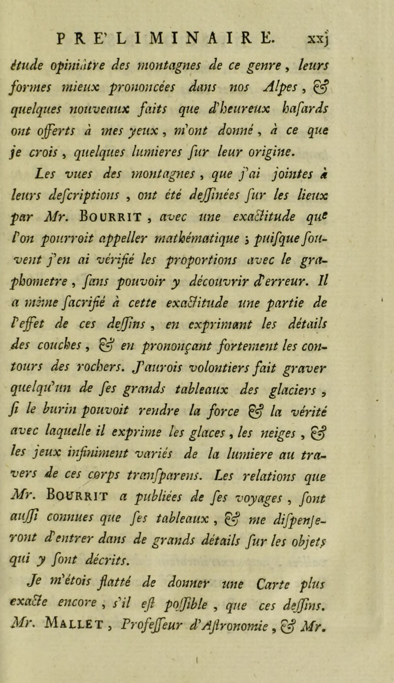 PRE’ LIMINAIRE. xxj étude opiniâtre des montagnes de ce genre, leurs formes mieux prononcées dans nos Alpes, ^ quelques nouveaux faits que d'heureux hafards ont offerts à mes yeux, m'ont donné, à ce que je crois , quelques lumières fur leur origine. Les vues des montagyies , que j'ai jointes k leurs deferiptions , ont été deffînées fur les lieux par Mr. BouRRlT , avec une exa&itude qus l’on pourroit appeller mathématique j puifque fou- vent j'en ai vénfé les proportions avec le gra- pbometre , fa7ts pouvoir y découvrir et erreur. Il a mè’ûie facrifié à cette exa&itude une partie de teffet de ces dejfins , en expi'imant les détails des couches , ^ en prononçant fortement les con- tours des rochers. J’ajirois volontiers fait graver quelqu'un de fes grands tableaux des glaciers , fi le burin pouvait rendre la force ^ la vérité avec laquelle il exprime les glaces , les neiges , ^ les jeux infiniment variés de la lumière au tra- vers de ces cQrps tranfpare^is. Les relations que Mr. BoüRRIT a publiées de fes voyages^ font auffi cosmues que fes tableaux , ^ me difpenje- ro7it et entrer dans de grands détails fur les objetf qui y font décrits. Je m etois flatte de donner une Ca^'te plus exa&e encore , s'il efi pojfible , que ces dejfins, Mr. Mallet, Profeffeur d'AJlronome Mr,