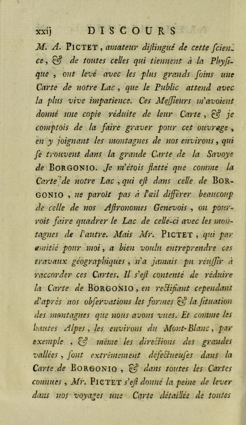 M. A. PiCTET, amateur difiingiié de cette fcîenl ce, ^ de toutes celles qui tiennent h la Fhyjl- que , ont levé avec les plus grands foins une Carte de notre Lac , que le Public attend avec la plus vive impatience. Ces Me^ffieiirs m'avoient donné une copie réduite de leur Carte , ^ je comptais de la faire graver pour cet ouvrage , en y joignant les montagnes de nos environs, qui fe trouvent dans la grande Carte de la Savoye de BorGONIO. Je ni'étois flatté que comme la Carte'de twtre Lac , qui efl dans celle de Bor- GONIO , ne par oit pas à Pwil différer beaucoup de celle de nos Aflronomes Genevois , on pour- voit faire quadrer le Lac de celle-ci avec les mon- tagnes de Pautre. Mais Mr. PiCTET , qui par amitié pour moi, a bien voulu entreprendre ces travaux géograpbicjues , na jamais pu réujir à raccorder ces Cartes. Il s^ejl contenté de réduire la Carte de BoRGONIO,e« re&iflant cependant d’après nos obfervations les formes ^ la J'ituation des montagnes que nous avons vîtes. Et comme les hantes Alpes, les environs du Mont-Blanc, par exemple , ffl même les direcîions des grandes vallées, Junt extrêmement défe&iieujés dans la Carte.de Borgonio , ^ dans toutes les Cartes connues , Air. PlCTET s’efl donné la peine de lever dans nos voyages une Carte détaillée de toutes