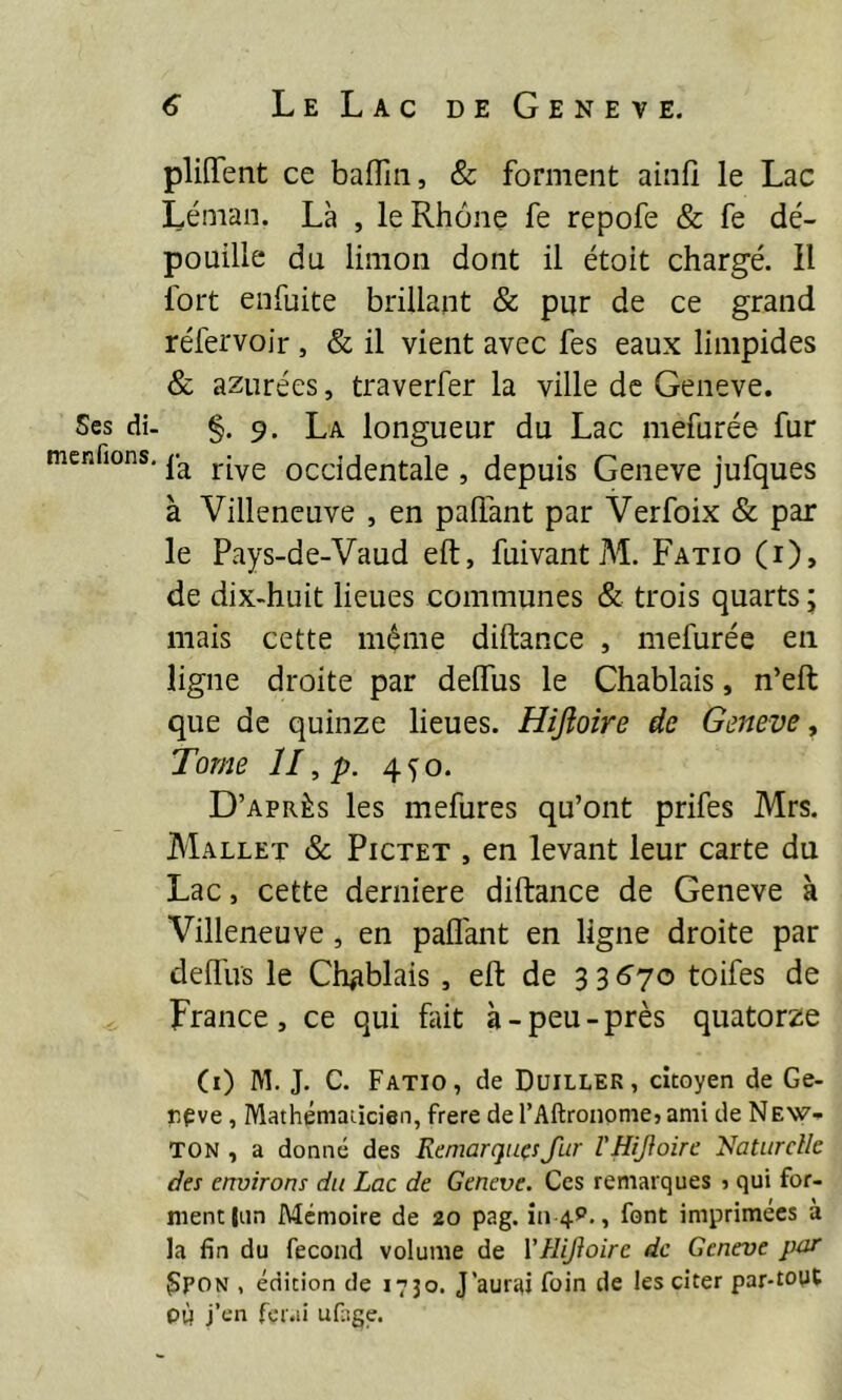 Scs di- menfions. pliflTent ce bafllii, & forment ainfî le Lac Léman. Là , le Rhône fe repofe & fe dé- pouille du limon dont il étoit chargé. Il fort enfuite brillant & pur de ce grand réfervoir , & il vient avec fes eaux limpides & azurées, traverfer la ville de Geneve. §.9. La longueur du Lac mefurée fur fa rive occidentale , depuis Geneve jufques à Villeneuve , en palfant par Verfoix & par le Pays-de-Vaud eft, fuivantM. Fatio (i), de dix-huit lieues communes & trois quarts ; mais cette même diftance , mefurée en ligne droite par delfus le Chablais, n’eft que de quinze lieues. Hijîoire de Geneve, Tome II, p. 4^0. D’après les mefures qu’ont prifes Mrs. Mallet & Pictet , en levant leur carte du Lac, cette derniere diftance de Geneve à Villeneuve, en palfant en ligne droite par delfus le Ch^iblais, eft de 3 3<î70 toifes de France, ce qui fût à-peu-près quatorze (i) M. J. C. Fatio, de Duiller, citoyen de Ge- rpve, Mathéniaùcien, frété de l’Altrononie, ami de NEW- TON , a donné des Remarques fur l'Hifoire Naturelle des environs du Lac de Geneve. Ces remarques ) qui for- ment |nn Mémoire de 20 pag. 1114^., font imprimées à la fin du fécond volume de VHijioire de Geneve pur Spon , édition de 1730, J'aurai foin de les citer par-tout PÙ j’en fcr.ii uf.ige.