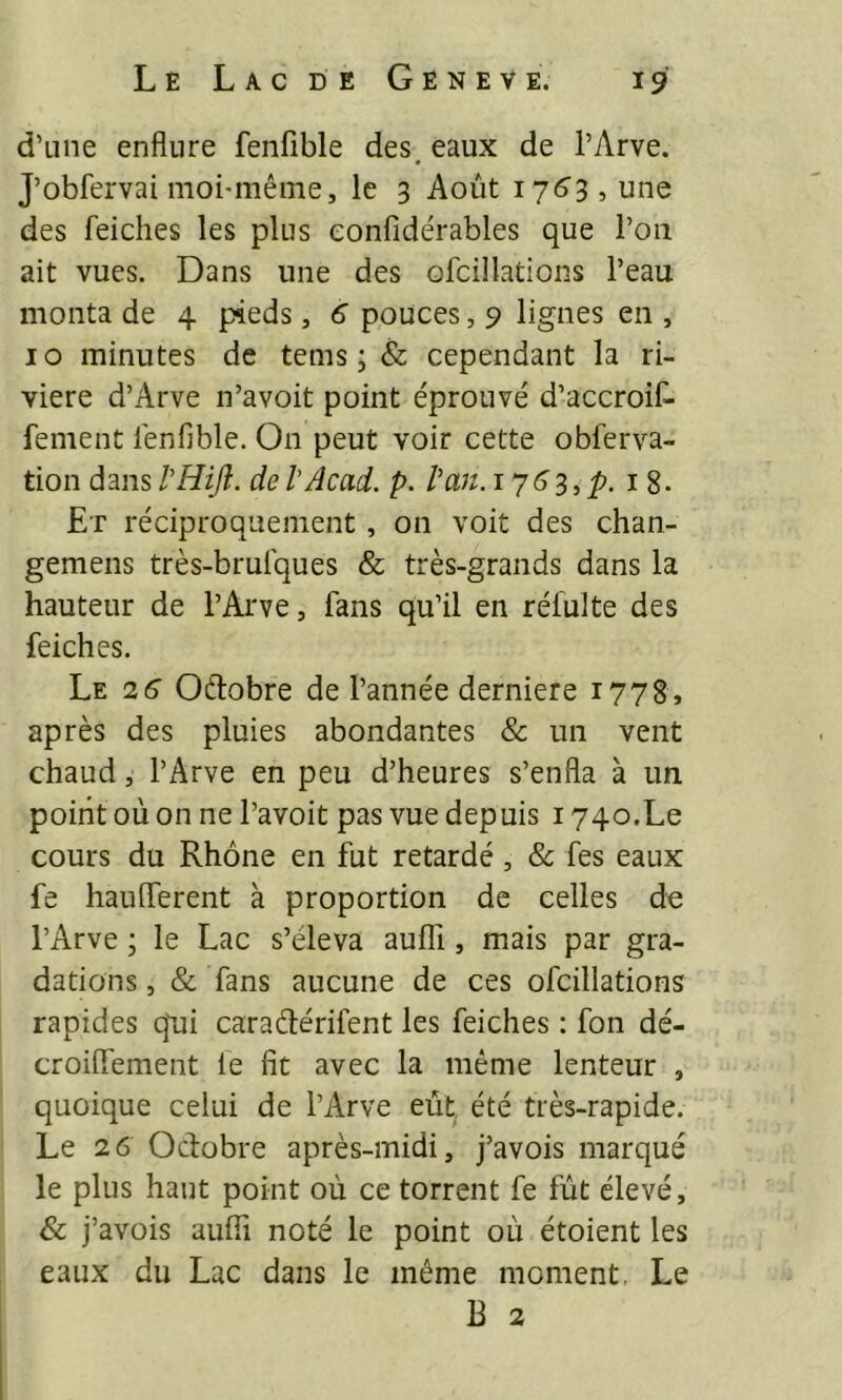 d’Line enflure fenfible des. eaux de l’Arve. J’obfervai moi-même, le 3 Août i76'3, une des feiches les plus eonfidérables que l’on ait vues. Dans une des ofcillations l’eau monta de 4 pieds, 6 pouces, 9 lignes en , 10 minutes de tems ; & cependant la ri- vière d’Arve n’avoit point éprouvé d’accroif- fement lénfible. On peut voir cette obferva- tion dans l'HiJî. de VAcad. p. l'an, i 3, 18. Et réciproquement, on voit des chan- gemens très-brulques & très-grands dans la hauteur de l’Arve, fans qu’il en rélulte des feiches. Le 26 Oftobre de l’année derniere 1778, après des pluies abondantes & un vent chaud, l’Arve en peu d’heures s’enfla à un point où on ne l’avoit pas vue depuis 1740.Le cours du Rhône en fut retardé, & fes eaux fe hauflerent à proportion de celles de l’Arve ; le Lac s’éleva auffi, mais par gra- dations , & fans aucune de ces ofcillations rapides qui caraélérifent les feiches : fon dé- croiflement le fit avec la même lenteur , quoique celui de l’Arve eut été très-rapide. Le 26 Octobre après-midi, j’avois marqué le plus haut point où ce torrent fe fût élevé, & j’avois aufii noté le point où étoient les eaux du Lac dans le même moment. Le