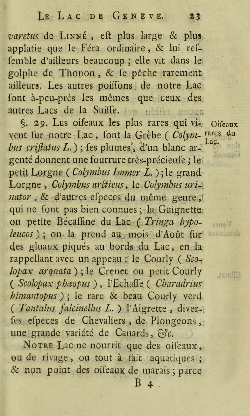 varetus de Linné , eft plus large & plus applatie que le Fera ordinaire, & lui ref- feinble d’ailleurs beaucoup ; elle vit dans le golplie de Thonon, & fe pêche rarement ailleurs. Les autres poilTons de notre Lac font à-peu-près les mêmes que ceux des autres Lacs de la SiiilTe. §. 29. Les oifeaux les plus rares qui vi- oifeaux vent fur notre Lac, font la Grèbe ( Colyra- bus crijiatus L. ) ; fes plumes,^ d’un blanc ar- genté donnent une fourrure très-précieufe ; le petit Lorgne ( Colymbus Ir/imer Z. ) ; le grand Lorgne, Colymbus arbiieus, le Colymbus ur U Jiator , & d’autres efpeces du même genre qui ne font pas bien connues ; la Guignette; ou petite Bécafline du Lac ( Tringa hypo^ leucos ) ; on- la prend au mois d’Aoùt fur des gluaux piqués au bords du Lac, en la rappellant avec un appeau : le Courly ( Sco- lopax arquata ) ; le Crenct ou petit Courly ( Scolopax pbesopus ), l’Echalfe ( Charadrius himantopus ) ; le rare & beau Courly verd ( Tantalus falcmellus L. ) l’Aigrette , diver- fes efpeces de Chevaliers , de Plongeons, une grande variété de Canards, ^c. Notre Lac ne nourrit que des oifeaux, ou de rivage, ou tout à fait aquatiques ; Sc non point des oifeaux de marais ; parce B 4