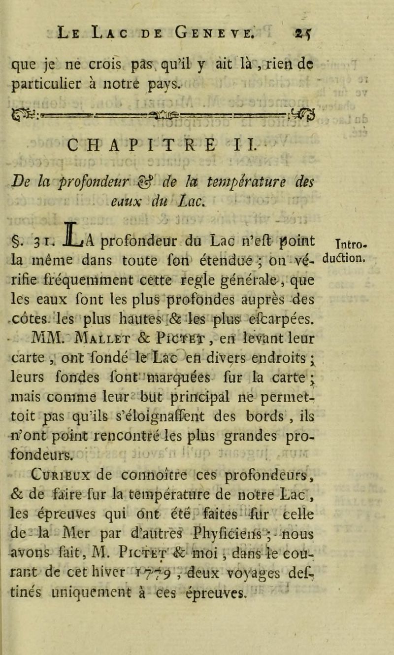 que je ne crois pas:, qu’il y ait là , rien de particulier à notre pays. ~^Cli^=====--=-- CHAPITRE IL De la profondeur de la température des eaux du Lac. §. 31. JL A profondeur du Lac n’eft point la même dans toute fon étendue; ou vé- rifie fréquemment cette réglé générale-, que les eaux font les plus profondes auprès des .côtes, les plus hautes'&amp;-les plus eicarpées. MM. Mallet &amp; PiCïEï , en levant leur carte ,, ont fondé lè Làc en divers endroits i leurs fondes font marquées fur la carte; mais comme leur but principal ne permet- toit pas qu’ils s’éloignaffent des bords , ils n’ont point rencontré les plus grandes pro- fondeurs. Curieux de connoicre ces profondeurs, &amp; de faire fur la température de notre Lac , les épreuves qui ont été faites für celle de-la Mer par d’autres Phyficieiis ; - nous avons fait, M. Pictet moi j dans le cou- rant de cet hiver , deux voyages def- tinés uniquement à ces épreuves, ‘ Tntro duâiion
