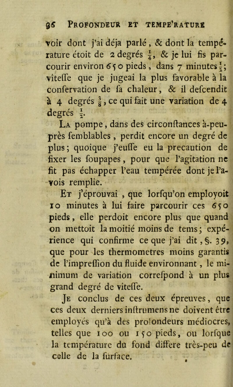 voir dont j’ai déjà parlé, Sc dont la tempé» rature étoit de 2 degrés J, & je lui fis par- courir environ (?5o pieds, dans 7 minutes^; vîteflfe que je jugeai la plus favorable à la confervation de fa chaleur, & il defeendit à 4 degrés ce qui fait une variation de 4 degrés La pompe, dans des circonftances à-peu- près femblables, perdit encore un degré de plus ; quoique j’euife eu la précaution de fixer les foupapes, pour que l’agitation ne fit pas échapper l’eau tempérée dont je Pa- vois remplie. Et j’éprouvai , que lorfqu’on employoit 10 minutes à lui faire parcourir ces 550 pieds, elle perdoit encore plus que quand on mettoit la moitié moins de tems; expé- rience qui confirme ce que j’ai dit, §.39, que pour les thermomètres moins garantis de l’impreffion du fluide environnant, le mi- nimum de variation correfpond à un plus grand degré de vîteife. Je conclus de ces deux épreuves, que ces deux derniers inlfriimens ne doivent être employés qu’à des proîondeurs médiocres, telles que 100 ou 150 pieds, ou lorfque la température du fond différé très-peu de celle de la furface.