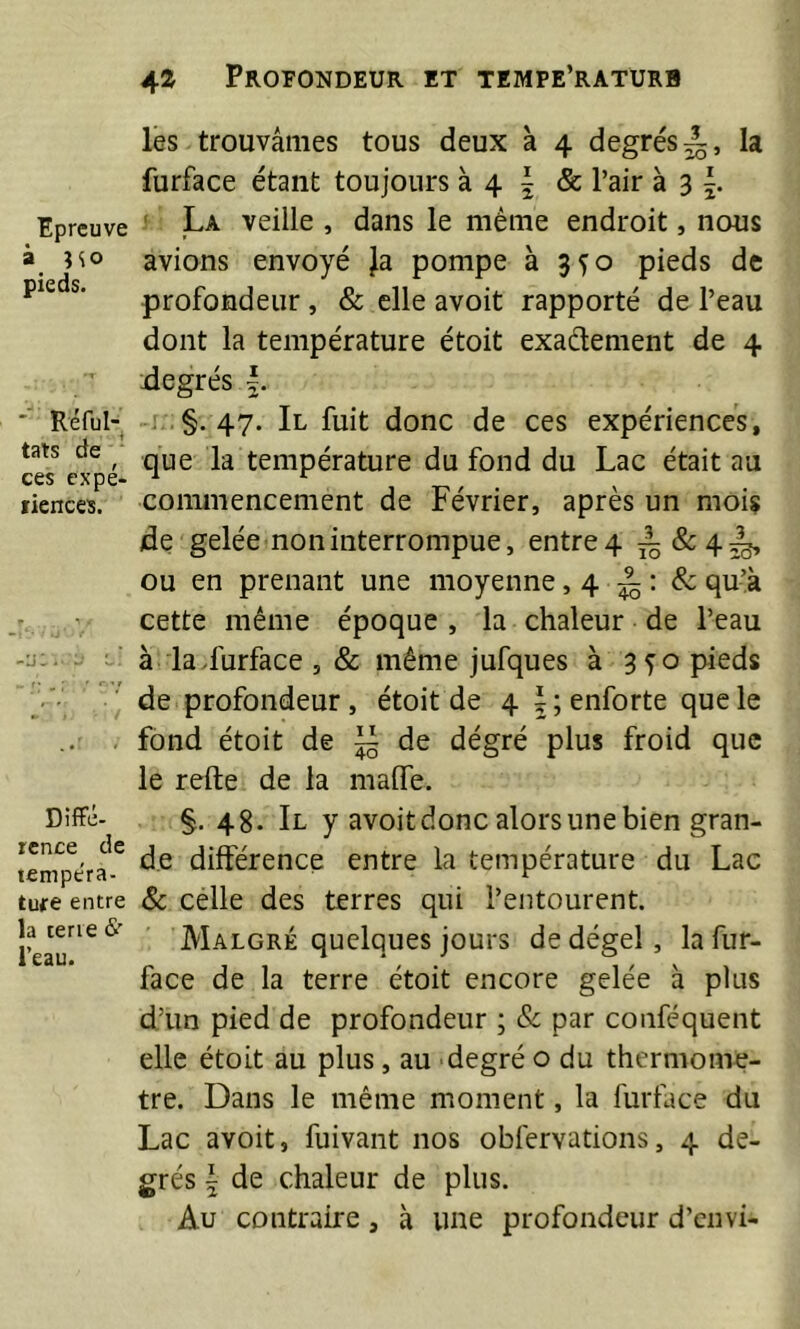 ^ la 20 » Epreuve à no pieds. '■ Réful- tats de ■ ces cxpé- fienccs. Diffé- rence de tempéra- ture entre la terre &’ l’eau. les trouvâmes tous deux à 4 degrés furface étant toujours à 4 | & l’air à 3 ' La veille , dans le même endroit, nous avions envoyé Ja pompe à 3^0 pieds de profondeur, & elle avoit rapporté de l’eau dont la température étoit exaflement de 4 degrés 5. -•§-47* Il fuit donc de ces expériences, que la température du fond du Lac était au conunencement de Février, après un mois de gelée non interrompue, entre4 è&4è» ou en prenant une moyenne, 4 ^ & qu’à cette même époque, la chaleur de l’eau à la.furface , & même jufques à 3^0 pieds de profondeur, étoit de 4 f;enforte que le fond étoit de ~ de dégré plus froid que le refte de la malle. §. 48. Il y avoit donc alors une bien gran- de différence entre la température du Lac 8c célle des terres qui l’entourent. Malgré quelques jours de dégel, la fur- face de la terre étoit encore gelée à plus d’un pied de profondeur ; Sc par conféquent elle étoit au plus, au degré o du thermom^?- tre. Dans le même moment, la furface du Lac avoit, fuivant nos obfervations, 4 de- grés i de chaleur de plus. Au contraire, à une profondeur d’envi-