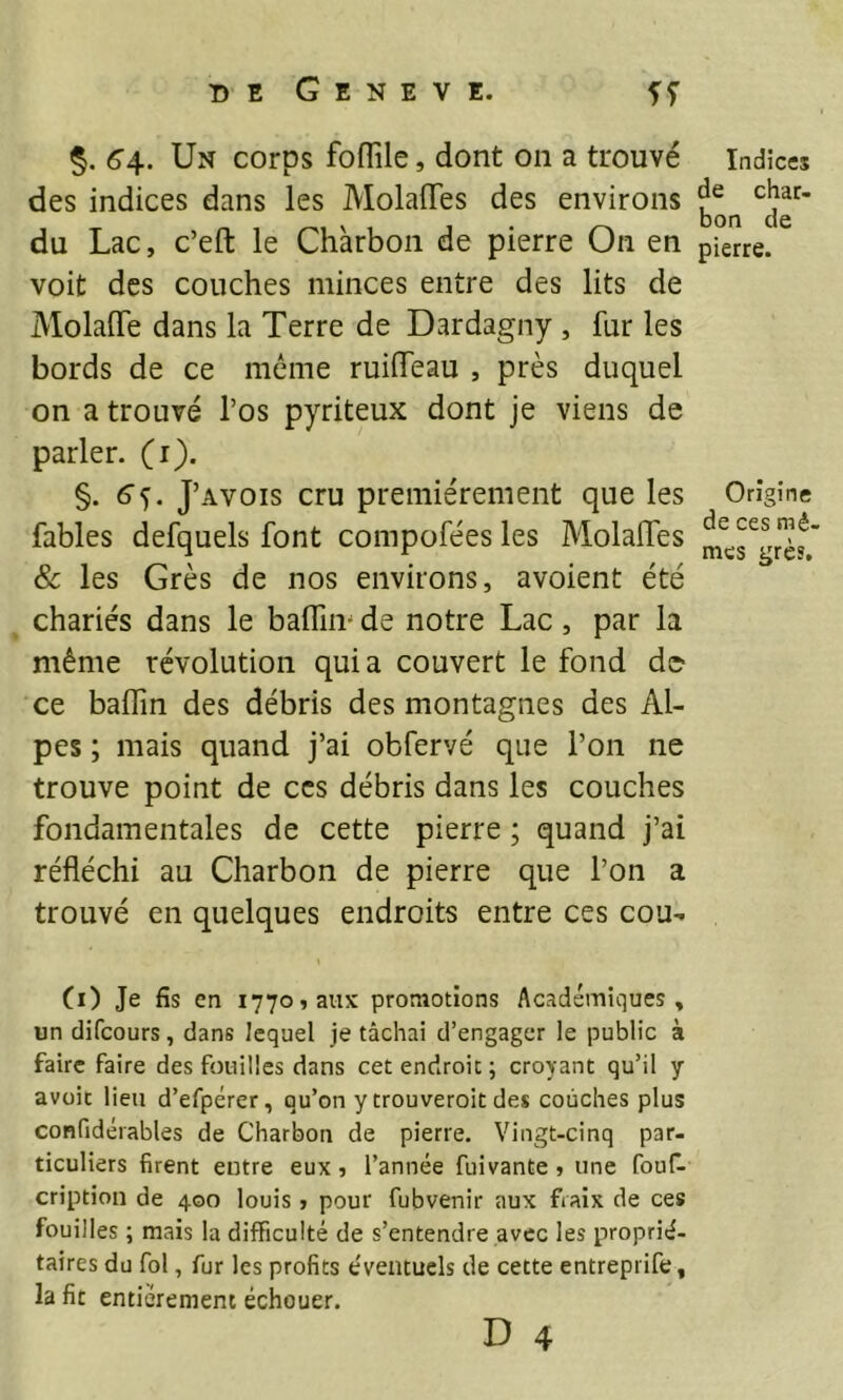 6'4. Un corps foflile, dont on a trouvé des indices dans les Molaiïes des environs du Lac, c’eft le Charbon de pierre On en voit des couches minces entre des lits de Molaiïe dans la Terre de Dardagny , fur les bords de ce même ruilTeau , près duquel on a trouvé l’os pyriteux dont je viens de parler, (i). §. 6’5. J’avois cru premièrement que les fables defquels font compofées les Molalfes Sc les Grès de nos environs, avoient été chariés dans le balfim de notre Lac, par la même révolution quia couvert le fond de> ce badin des débris des montagnes des Al- pes ; mais quand j’ai obfervé que l’on ne trouve point de ces débris dans les couches fondamentales de cette pierre ; quand j’ai réfléchi au Charbon de pierre que l’on a trouvé en quelques endroits entre ces cou- (i) Je fis en 1770, aux promotions Académiques, un difcours, dans lequel je tâchai d’engager le public à faire faire des fouilles dans cet endroit ; croyant qu’il y avüit lieu d’efpérer, qu’on y trouveroit des couches plus confidérables de Charbon de pierre. Vingt-cinq par- ticuliers firent entre eux, l’année fuivante, une fouf- cription de 400 louis , pour fubvenir aux fraix de ces fouilles ; mais la difficulté de s’entendre avec les proprié- taires du fol, fur les profits éventuels de cette entreprife, la fit entièrement échouer. D 4 Indices de char- bon de pierre. Origine de ces mê- mes grès.